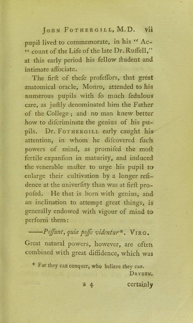 pupil lived to commemorate, in his “ Ac- “ count of the Life of the late Dr. Rulfell,” at this early period his fellow ftudent and intimate affociate. The firft of thefe profeffors, that great anatomical oracle, Monro, attended to his numerous pupils with fo much fedulous care, as juftly denominated him the Father of the College ; and no man knew better how to difcriminate the genius of his pu- pils. Dr. Fothergill early caught his attention, in whom he difcovered fuch powers of mind, as promifed the mod: fertile expanfion in maturity, and induced the venerable matter to urge his pupil to enlarge their cultivation by a longer refi- dence at the univerfity than was at firft pro- pofed. He that is born with genius, and an inclination to attempt great things, is generally endowed with vigour of mind to perform them: Pojfunt, quia pojfe vidcntur *. V i r g . * Great natural powers, however, are often combined with great diffidence, which was * for they can conquer, who believe they can. Dryden. a 4 certainly