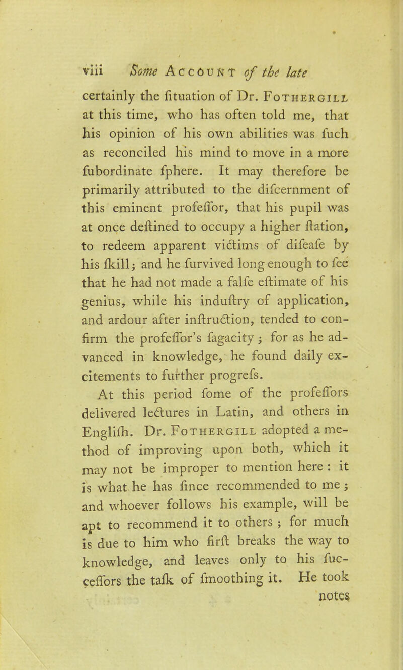 certainly the fituation of Dr. Fothergill at this time, who has often told me, that his opinion of his own abilities was fuch as reconciled his mind to move in a more fubordinate fphere. It may therefore be primarily attributed to the difcernment of this eminent profeffor, that his pupil was at once deftined to occupy a higher dation, to redeem apparent victims of difeafe by his fkill $ and he furvived long enough to fee that he had not made a falfe edimate of his genius, while his indudry of application, and ardour after indrudtion, tended to con- firm the profeffor’s fagacity for as he ad- vanced in knowledge, he found daily ex- citements to further progrefs. At this period fome of the profefiors delivered lectures in Latin, and others in Englifh. Dr. Fo thergill adopted a me- thod of improving upon both, which it may not be improper to mention here : it is what he has fince recommended to me ; and whoever follows his example, will be apt to recommend it to others j for much is due to him who find breaks the way to knowledge, and leaves only to his fuc- ceffors the talk of fmoothing it. He took notes