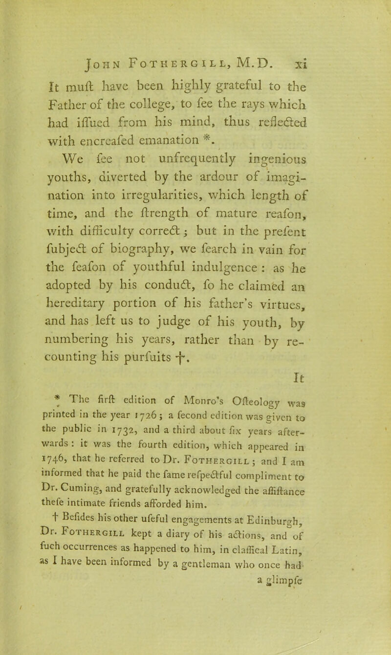 It muft have been highly grateful to the Father of the college, to fee the rays which had iffued from his mind, thus reflected with encrcafed emanation *. We fee not unfrequently ingenious youths, diverted by the ardour of imagi- nation into irregularities, which length of time, and the flrength of mature reafon, with difficulty correct; but in the prefent fubjedt of biography, wre fearch in vain for the feafon of youthful indulgence : as he adopted by his conduct, fo he claimed an hereditary portion of his father’s virtues, and has left us to judge of his youth, by numbering his years, rather than by re- counting his purfuits J*. It * The firft edition of Monro’s Ofteology was printed in the year 1726; a fecond edition was given to the public in 1732, and a third about fix years after- wards . it was the fourth edition, which appeared in 1746, that he referred to Dr. Foti-jergill ; and I am informed that he paid the fame refpe£tful compliment to Dr. Cuming, and gratefully acknowledged the afliftance thefe intimate friends afforded him. t Befides his other ufeful engagements at Edinburgh, Dr. Fothergill kept a diary of his a&ions, and of fuch occurrences as happened to him, in claffical Latin, as I have been informed by a gentleman who once had’ a glimpfc /