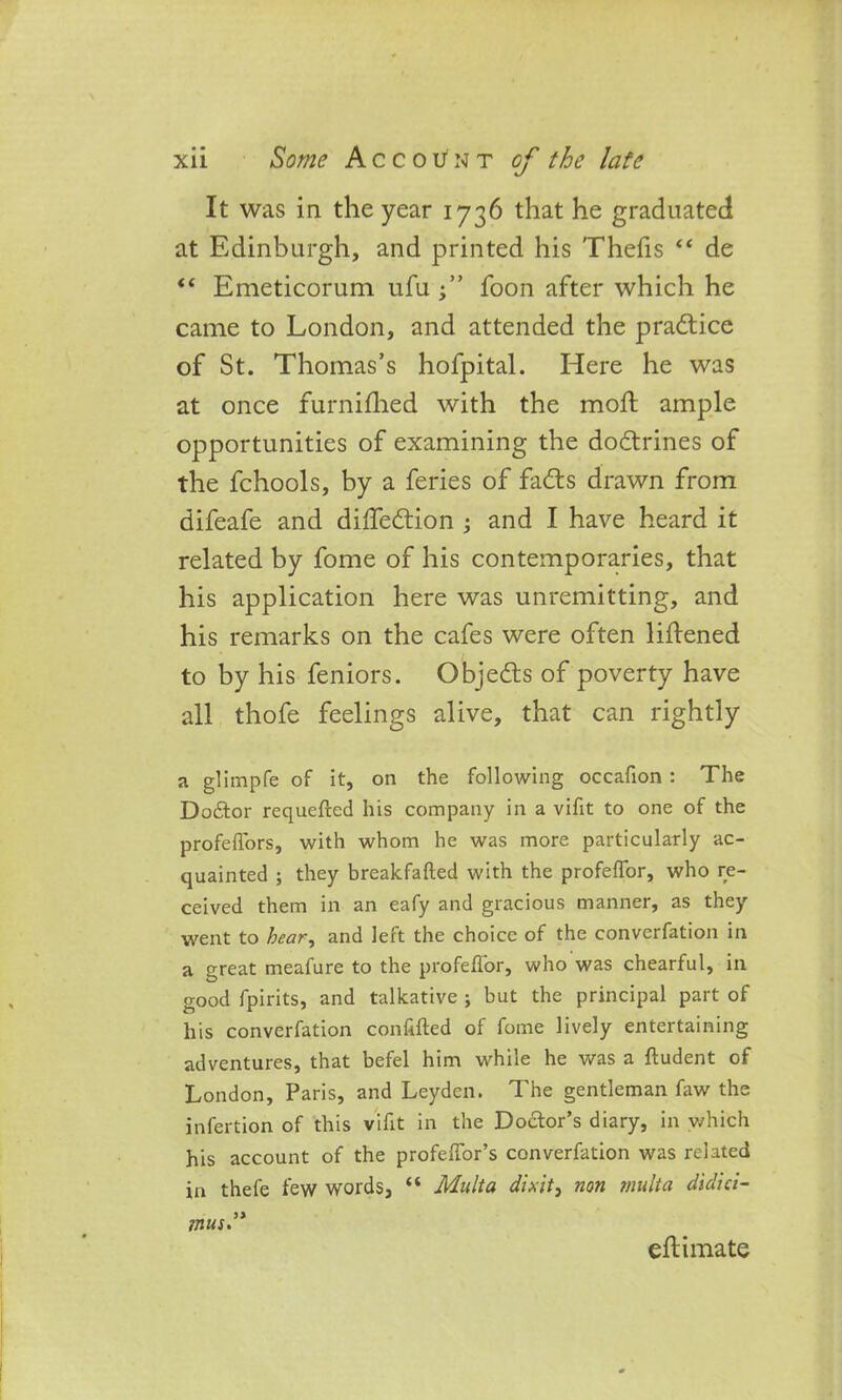 It was in the year 1736 that he graduated at Edinburgh, and printed his Thefts “ de “ Emeticorum ufu foon after which he came to London, and attended the practice of St. Thomas’s hofpital. Here he was at once furnifhed with the moil ample opportunities of examining the dodrines of the fchools, by a feries of fads drawn from difeafe and diffedion ; and I have heard it related by fome of his contemporaries, that his application here was unremitting, and his remarks on the cafes were often liftened to by his feniors. Objeds of poverty have all thofe feelings alive, that can rightly a glimpfe of it, on the following occafion : The Doftor requefted his company in a vifit to one of the profefiors, with whom he was more particularly ac- quainted ; they breakfafted with the profeflor, who re- ceived them in an eafy and gracious manner, as they went to hear, and left the choice of the converfation in a great meafure to the profeflor, who was chearful, in good fpirits, and talkative j but the principal part of his converfation collided of fome lively entertaining adventures, that befel him while he was a ftudent of London, Paris, and Leyden. The gentleman faw the infertion of this vifit in the Doctor’s diary, in which his account of the profeflor’s converfation was related in thefe few words, “ Mult a dixit, non rnulta didici- mus eft; i mate