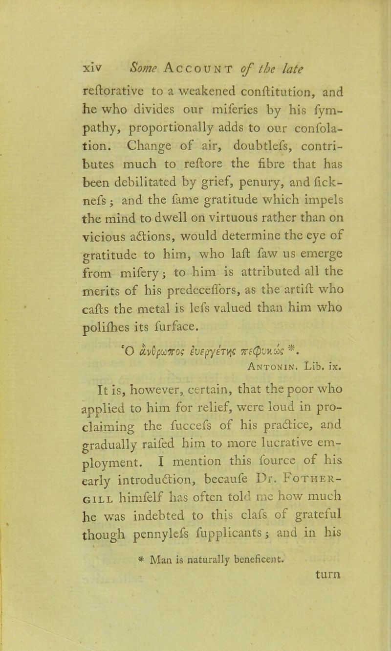 reflorative to a weakened conflitution, and he who divides our miferies by his fym- pathy, proportionally adds to our confola- tion. Change of air, doubtlefs, contri- butes much to reflore the fibre that has been debilitated by grief, penury, and fick- nefs; and the fame gratitude which impels the mind to dwell on virtuous rather than on vicious a&ions, would determine the eye of gratitude to him, who laft faw us emerge from mifery; to him is attributed all the merits of his predeceffors, as the artifl who cafts the metal is lefs valued than him who polishes its furface. cO oivQpuTros EVfpyhvi; tteQvw. go? *. Antonin. Lib. ix. It is, however, certain, that the poor who applied to him for relief, were loud in pro- claiming the fuccefs of his practice, and gradually railed him to more lucrative em- ployment. I mention this lource of his early introduction, becaufe Dr. Fother- gill himfelf has often told me how much he was indebted to this clafs of grateful though pennylefs fupplicants; and in his i * Man is naturally beneficent. turn