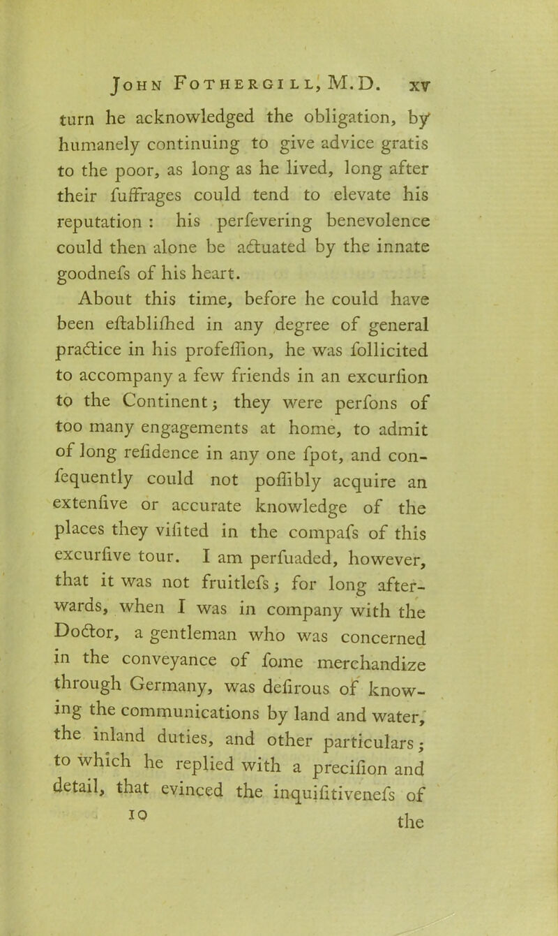 turn he acknowledged the obligation, by humanely continuing to give advice gratis to the poor, as long as he lived, long after their fuffrages could tend to elevate his reputation : his perfevering benevolence could then alone be actuated by the innate goodnefs of his heart. About this time, before he could have been eftablifhed in any degree of general practice in his profeffion, he was follicited to accompany a few friends in an excurlion to the Continent; they were perfons of too many engagements at home, to admit of long refidence in any one fpot, and con- fequently could not poflibly acquire an extenlive or accurate knowledge of the places they vilited in the compafs of this excurlive tour. I am perfuaded, however, that it was not fruitlefs for long after- wards, when I was in company with the Dodtor, a gentleman who was concerned in the conveyance of fome merchandize through Germany, was defirous of know- ing the communications by land and water, the inland duties, and other particulars; to which he replied with a precifion and detail, that evinced the inquifitivenefs of