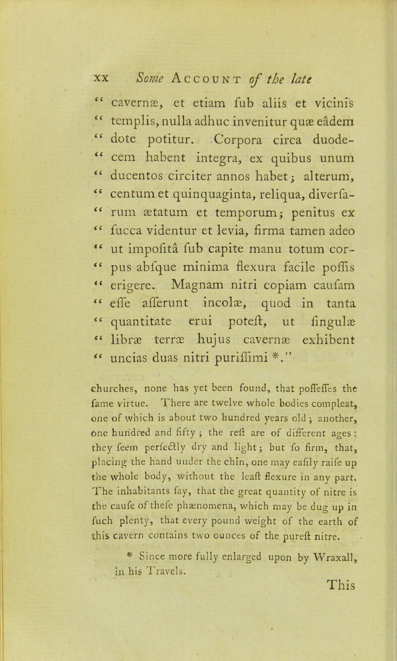 “ cavernae, et etiam fub aliis et vicinis ee templis, nulla adhuc invenitur quae eadem “ dote potitur. Corpora circa duode- “ cem habent integra, ex quibus unum “ ducentos circiter annos habet; alterum, “ centum et quinquaginta, reliqua, diverfa- “ rum astatum et temporum; penitus ex “ fucca videntur et levia, firma tamen adeo “ ut impoiita fub capite manu totum cor- “ pus abfque minima flexura facile podis erigere. Magnam nitri copiam caufam “ effe aiferunt incols, quod in tanta “ quantitate erui potelf, ut lingulas “ librae terras hujus cavernaE exhibent “ uncias duas nitri puridimi churches, none has yet been found, that pofTefles the fame virtue. There are twelve whole bodies compleat, one of which is about two hundred years old ; another, one hundred and fifty ; the refi are of different ages they feein perfectly dry and light} but fo firm, that, placing the hand under the chin, one may eafily raife up the whole body, without the leaft flexure in any part. The inhabitants fay, that the great quantity of nitre is the caufe of thefe phsenomena, which may be dug up in fuch plenty, that every pound weight of the earth of this cavern contains two ounces of the pureft nitre. * Since more fully enlarged upon by Wraxall, in his Travels. This