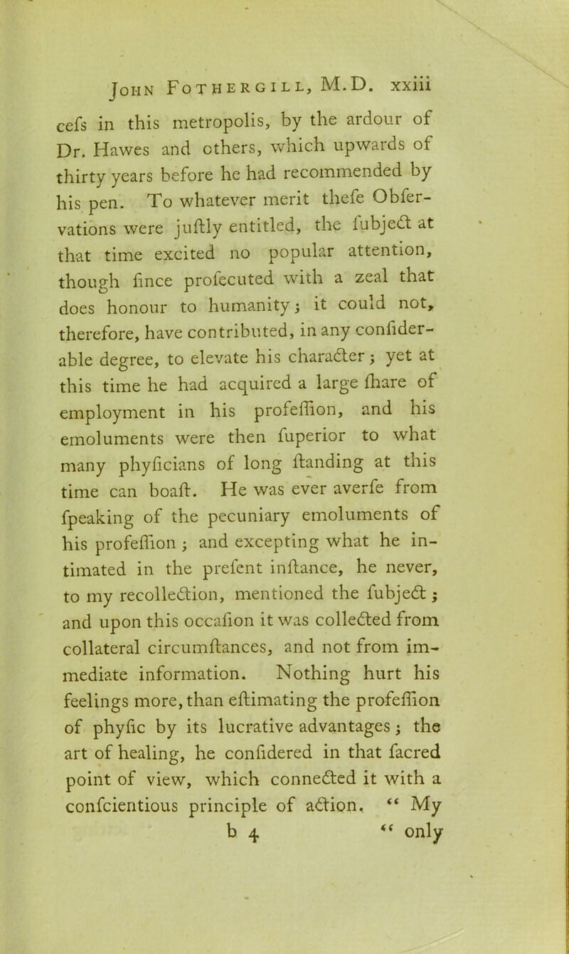 cefs in this metropolis, by the ardour of Dr. Hawes and others, which upwards of thirty years before he had recommended by his pen. To whatever merit thefe Obfer- vations were juftly entitled, the fubjed at that time excited no popular attention, though lince profecuted with a zeal that does honour to humanity; it could not, therefore, have contributed, in any confider- able degree, to elevate his character; yet at this time he had acquired a large ffiare of employment in his profeffion, and his emoluments were then fuperior to what many phylicians of long ftanding at this time can boaff. He was ever averfe from fpeaking of the pecuniary emoluments of his profeffion ; and excepting what he in- timated in the prefent inftance, he never, to my recolledion, mentioned the fubjed ; and upon this occalion it was colleded from collateral circumftances, and not from im- mediate information. Nothing hurt his feelings more, than eftimating the profeffion of phyfic by its lucrative advantages; the art of healing, he confidered in that facred point of view, which conneded it with a confcientious principle of adion, “ My b 4 only