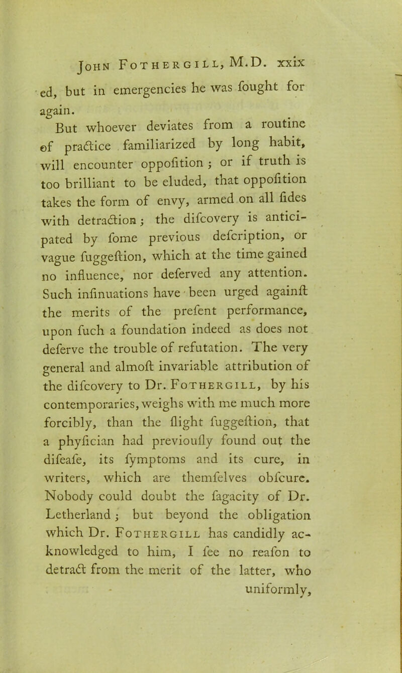 ed, but in emergencies he was fought for again. But whoever deviates from a loutine ©f practice familiarized by long habit, will encounter oppofltion j 01 if tiuth is too brilliant to be eluded, that oppofition takes the form of envy, armed on all tides with detraction; the difcovery is antici- pated by fome previous defcription, or vague fuggeftion, which at the time gained no influence, nor deferved any attention. Such infinuations have been urged againfl the merits of the prefent performance, upon fuch a foundation indeed as does not deferve the trouble of refutation. The very o-eneral and almofl: invariable attribution of the difcovery to Dr. Fothergill, by his contemporaries, weighs with me much more forcibly, than the flight fuggetiion, that a phytician had previoufly found out the difeafe, its fymptoms and its cure, in writers, which are themfelves obfcure. Nobody could doubt the fagacity of Dr. Letherland; but beyond the obligation which Dr. Fothergill has candidly ac- knowledged to him, I fee no reafon to detract from the merit of the latter, who uniformly.