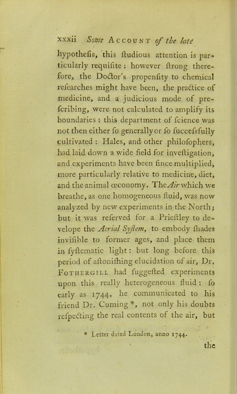 hypothefis, this ftudious attention is par* ticularly requifite ; however ftrong there- fore, the Dodor’s propenfity to chemical refearches might have been, the practice of medicine, and a judicious mode of pre-* fcribing, were not calculated to amplify its boundaries : this department of fcience was not then either fo generally or fo fuccefsfully cultivated : Hales, and other philofophers, had laid down a wide field for inveftigation, and experiments have been fince multiplied, more particularly relative to medicine, diet, and the animal oeconomy. The Air which we breathe, as one homogeneous fluid, was now analyzed by new experiments in the North; but it was referved for a Prieftley to de- velope the Aerial Syftem, to embody fhades invifible to former ages, and place them in fyftematic light: but long before this period of aftonifhing elucidation of air. Dr. Fothergill had fuggefted experiments upon this really heterogeneous fluid : fo early as 1744, he communicated to his friend Dr. Cuming*, not only his doubts refpeding the real contents of the air, but * Letter dated London, anno 1744.