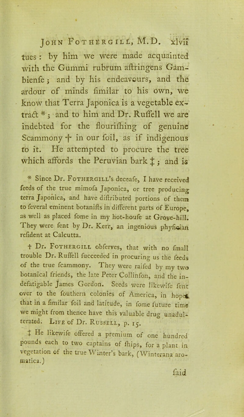 tues : by him we were made acquainted with the Gummi rubrum aftringens Gam- bienfe; and by his endeavours, and the ardour of minds fimilar to his own, we know that Terra Japonica is a vegetable ex- tract *; and to him and Dr. Ruflell we are indebted for the flourifhing of genuine Scammony •f* in our foil, as if indigenous to it. He attempted to procure the tree which affords the Peruvian bark $ • and is * Since Dr. Fothergill’s deceafe, I have received feeds of the true mimofa Japonica, or tree producing terra Japonica, and have diftributed portions of them to feveral eminent botanifts in different parts of Europe, as well as placed fome in my hot-houfe at Grove-hill. They were fent by Dr. Kerr, an ingenious phyfcian refident at Calcutta. 1 Dr. Fothergill obferves, that with no fmall trouble Dr. Rulfell fucceeded in procuring us the feeds of the true fcammony. They were raifed by my two botanical friends, the late Peter Collinfon, and the in- defatigable James Gordon. Seeds were likewife fent over to the fouthern colonies of America, in hope*, that in a fimilar foil and latitude, in fome future time we might from thence have this valuable drug unadul- terated. Life of Dr. Russell, p. 15, t He likewife offered a premium of one hundred pounds each to two captains of fhips, for a plant in vegetation of the true Winter’s bark, (Winterana aro- matica.) faid