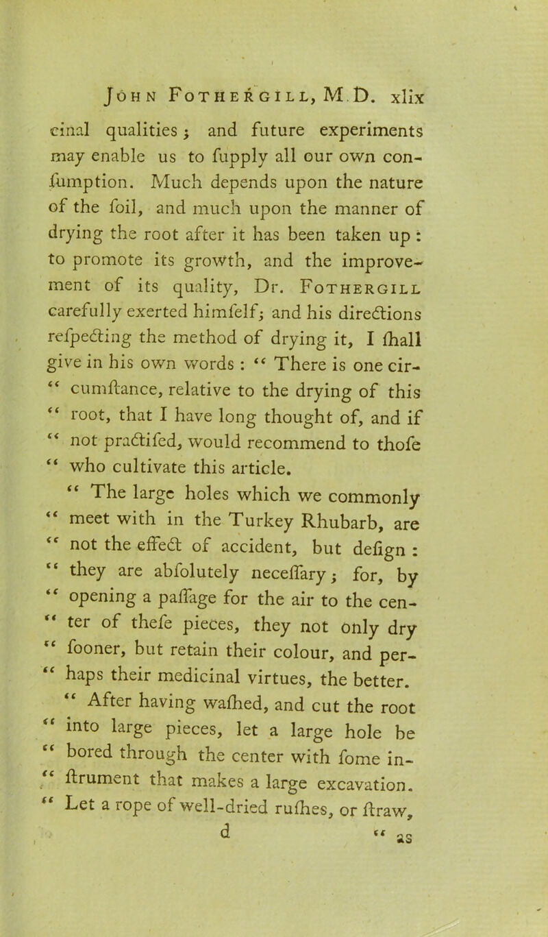 cinal qualities; and future experiments may enable us to fupply all our own con- fumption. Much depends upon the nature of the foil, and much upon the manner of drying the root after it has been taken up : to promote its growth, and the improve- ment of its quality. Dr. Fothergill carefully exerted himfelf; and his directions refpeCting the method of drying it, I fhall give in his own words : “ There is one cir- “ cumftance, relative to the drying of this “ root, that I have long thought of, and if not praCtifed, would recommend to thofe “ who cultivate this article. “ The large holes which we commonly “ meet with in the Turkey Rhubarb, are not the effeCt of accident, but defign : “ they are abfolutely neceffary; for, by “ opening a paffage for the air to the cen- ter of thefe pieces, they not only dry foonei, but retain their colour, and per- haps their medicinal virtues, the better. After having wafhed, and cut the root into large pieces, let a large hole be bored through the center with fome in- ffrument that makes a large excavation. lt Let a rope of well-dried ruffies, or ffraw, d as