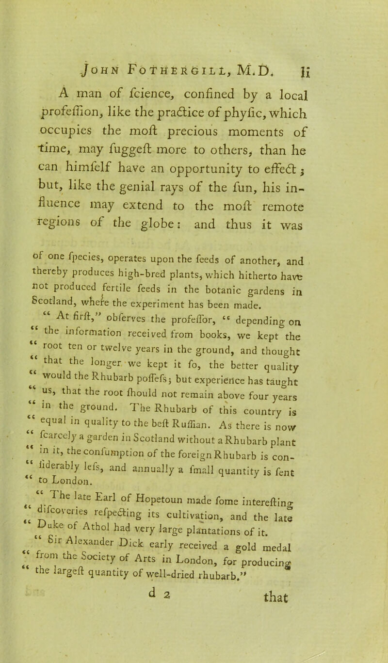 A man of fcience, confined by a local profeilion, like the practice of phyfic, which occupies the moil precious moments of time, may fugged; more to others, than he can himfelf have an opportunity to effedt; but, like the genial rays of the fun, his in- fluence may extend to the mod; remote regions of the globe: and thus it was of one fpecies, operates upon the feeds of another, and thereby produces high-bred plants, which hitherto havt; not produced fertile feeds in the botanic gardens in Scotland, where the experiment has been made. (( cc cc cc cc cc cc cc 4 C cc cc At hrft,” obferves the prof'efTor, “ depending on the information received from books, we kept the root ten or twelve years in the ground, and thought that the longer we kept it fo, the better quality would the Rhubarb pofTefsj but experience has taught us, that the root fhould not remain above four years in the ground. The Rhubarb of this country is equal in quality to the beft Ruffian. As there is now fearedy a garden in Scotland without a Rhubarb plant in it, theconfumption of the foreign Rhubarb is con- hderably lefs, and annually a fmall quantity is fent to London. u ... he late Earl of Hopetoun made fome interefting <t 'f(;0Veries re0>e<aing its cultivation, and the late Duke of Athol had very large plantations of it. „ “ Jr^lexander Dick early received a gold medal „ °n,1 the Society of Arts in London, for producing the largeft quantity of well-dried rhubarb.” that