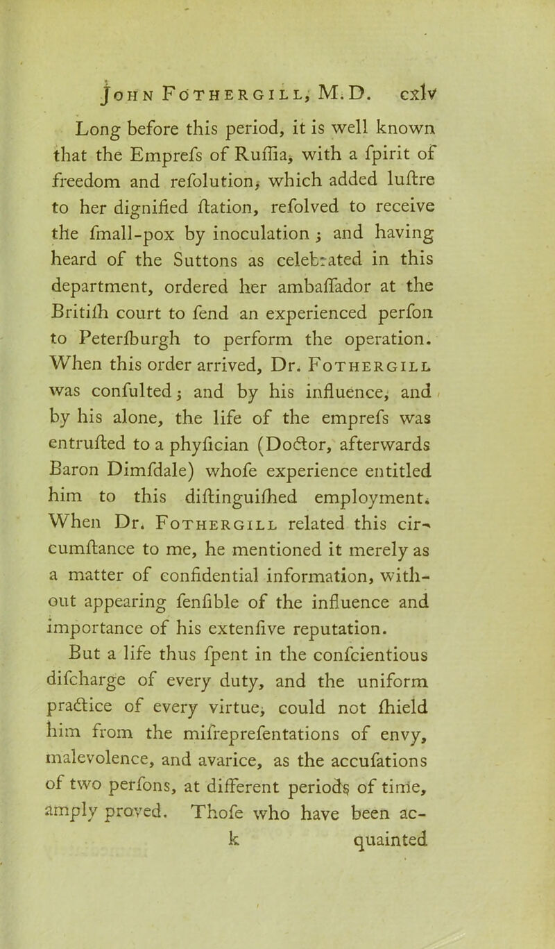 Long before this period, it is well known that the Emprefs of Ruffla* with a fpirit of freedom and refolution> which added luflre to her dignified ftation, refolved to receive the fmall-pox by inoculation and having heard of the Suttons as celebrated in this department, ordered her ambaffador at the Britifh court to fend an experienced perfon to Peterfburgh to perform the operation. When this order arrived. Dr. Fothergill was confulted; and by his influence, and by his alone, the life of the emprefs was entrufled to a phyfician (Dodlor, afterwards Baron Dimfdale) whofe experience entitled him to this diflinguifhed employment* When Dr. Fothergill related this cir^ cumflance to me, he mentioned it merely as a matter of confidential information, with- out appearing fenfible of the influence and importance of his extenfive reputation. But a life thus fpent in the confcientious difcharge of every duty, and the uniform practice of every virtue, could not fhield him from the mifreprefentations of envy, malevolence, and avarice, as the accufations of two perfons, at different periods of time, amply proved. Thofe who have been ac- k quainted