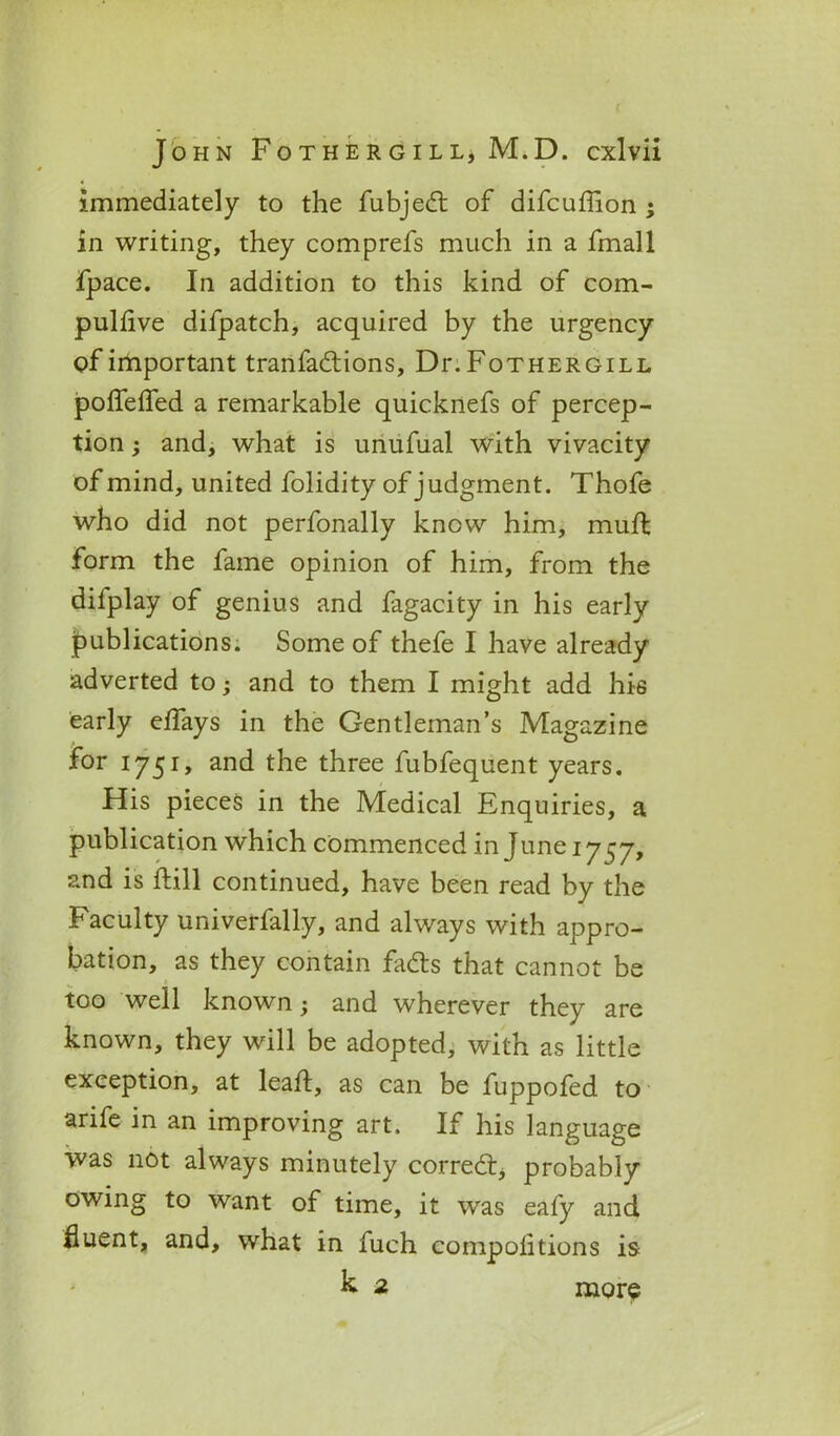 immediately to the fubjedt of difcuffion ; in writing, they comprefs much in a fmall fpace. In addition to this kind of com- pulfive difpatch, acquired by the urgency of important tranfactions, Dr. Fothergill poffeffed a remarkable quicknefs of percep- tion ; and, what is unufual with vivacity of mind, united folidity of judgment. Thofe who did not perfonally know him, mufh form the fame opinion of him, from the difplay of genius and fagacity in his early publications. Some of thefe I have already adverted to; and to them I might add his early eflays in the Gentleman’s Magazine for 1751, and the three fubfequent years. His pieces in the Medical Enquiries, a publication which commenced in June 1757, and is Fill continued, have been read by the Faculty univerfally, and always with appro- bation, as they contain fadts that cannot be too well known; and wherever they are known, they will be adopted, with as little exception, at leaf!, as can be fuppofed to arife in an improving art. If his language was not always minutely correct, probably owing to want of time, it was eafy and fluent, and, what in fuch compoiitions is k 2 more