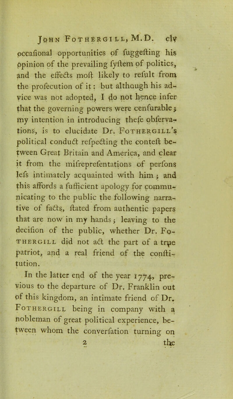 pccafional opportunities of fuggefting his Opinion of the prevailing fyftem of politics, and the effects moil likely to refult from the profecution of it: but although his ad- vice was not adopted, I 4° 1101 hence infer that the governing powers were cenfurablej my intention in introducing thefe obferva- tions, is to elucidate Dr. Fothergill’s political conduct refpedting the conteft be- tween Great Britain and America, and clear it from the mifreprefentations of perfons lefs intimately acquainted with him j and this affords a fufficient apology for commu- nicating to the public the following narra- tive of fadts, ftated from authentic papers that are now in my hands; leaving to the decifion of the public, whether Dr. Fo- thergill did not adt the part of a tr^ie patriot, and a real friend of the confti- tution. In the latter end of the year 1774? pre- vious to the departure of Dr, Franklin out of this kingdom, an intimate friend of Dr. Fothergill being in company with a nobleman of great political experience, be- tween whom the converfation turning on 2 the