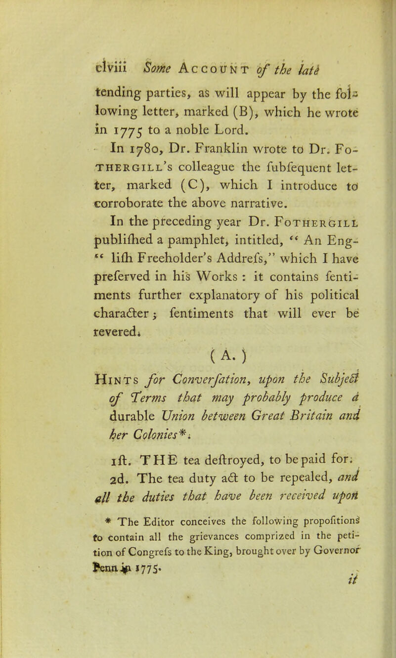 tending parties, as will appear by the fol- lowing letter, marked (B), which he wrote in 1775 to a noble Lord. In 1780, Dr. Franklin wrote to Dr. Fo- thergill’s colleague the fubfequent let- ter, marked (C), which I introduce td corroborate the above narrative. In the preceding year Dr. Fothergill publifhed a pamphlet, intitled, “ An Eng- *c lilh Freeholder’s Addrefs,” which I have preferved in his Works : it contains fenti- ments further explanatory of his political character; fentiments that will ever be revered* (A.) Hints for Converfationy upon the SuhjeB of Terms that may probably produce a durable Union between Great Britain and her Colonies*; 1 ft. THE tea deftroyed, to be paid for. 2d. The tea duty ad; to be repealed, and all the duties that have been received upon * The Editor conceives the following propofitions' to contain all the grievances comprized in the peti- tion of Congrefs to the King, brought over by Governor )?ennJ^ 1775. it