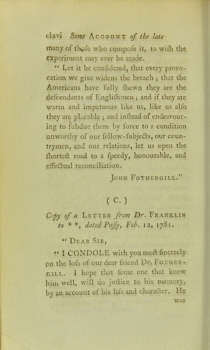 many of thofe who compofe it, to wifh the experiment may ever be made. “ Let it be confidered. that every provo- cation we give widens the breach ; that the Americans have fully fhewn they are the defendants of Englifhmen ; and if they are warm and impetuous like us, like us alfo they are pLcable ; and inftead of endeavour- ing to fubdue them by force to a condition unworthy of our fellow-fubjedts, our coun- trymen, and our relations, let us open the fhorteft road to a fpeedy, honourable, and effectual reconciliation. John FothergillA ( c.) Copy of a Letter from Dr. Franklin to **, dated Pajjy, Feb. 12, 1781. Dear Sir, t( I CONDOLE with you moft fincerely pn the lofs of our dear friend Dr. Fother- piLL. I hope that fome one that knew hini well, will do juftice to his memory, by an account of his life and character. He was