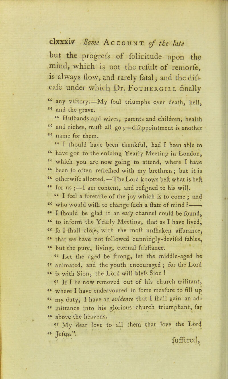 but the progrefs of folicitude upon the mind, which is not the refult of remorfe, is always flow, and rarely fatal; and the dif- eafe under which Dr. Fothergill Anally <c any vidlory.—My foul triumphs over death, hell, c* and the grave. “ Hufbands and wives, parents and children, health ce and riches, mull all go ;—difappointment is another <c name for them. <c I fhould have been thankful, had I been able to ec have got to the enfuing Yearly Meeting in London, tc which you are now going to attend, where I have <c been lo often refrefned with my brethren; but it is “ otherwife allotted.—The Lord knows beft what is beft tc for us ;—I am content, and refigned to his will. <c I feel a foretafte of the joy which is to come ; and cc who would wifh to change fuch a ftate of mind • “ I fhould be glad if an eafy channel could be found, <c to inform the Yearly Meeting, that as I have lived, <c fo I fhall clofe, with the moft unfhaken affurance, <c that we have not followed cunningly-devifed fables, but the pure, living, eternal fubftance. <s Let the aged be ftrong, let the middle-aged be animated, and the youth encouraged ; for the Lord <£ is with Sion, the Lord will blefs Sion ! “ If I be now removed out of his church militant, “ where I have endeavoured in fome meafure to fill up <c my duty, I have an evidence that I fhall gain an ad- “ mittance into his glorious church triumphant, far tl above the heavens. “ My dear love to all them that love the Lord i( Jefus.”, fuffered.