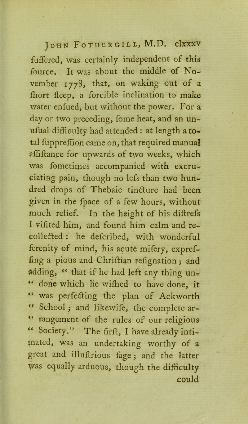 fuffered, was certainly independent of this fource. It was about the middle of No- vember 1778, that, on waking out of a fhort deep, a forcible inclination to make water enfued, but without the power. For a day or two preceding, fome heat, and an un- ufual difficulty had attended : at length a to- tal fuppreffion came on, that required manual affiftance for upwards of two weeks, which was fometirnes accompanied with excru- ciating pain, though no lefs than two hun- dred drops of Thebaic tindture had been given in the fpace of a few hours, without much relief. In the height of his diftrefs I vifited him, and found him calm and re- coil edted : he defcribed, with wonderful ferenity of mind, his acute mifery, expref- iing a pious and Chriftian rehgnation; and adding, that if he had left any thing un- “ done which he wifhed to have done, it ** was perfecting the plan of Ackworth School; and likewife, the complete ar- “ rangement of the rules of our religious Society.” The firft, I have already inti- mated, was an undertaking worthy of a great and illuflrious fage; and the latter was equally arduous, though the difficulty could