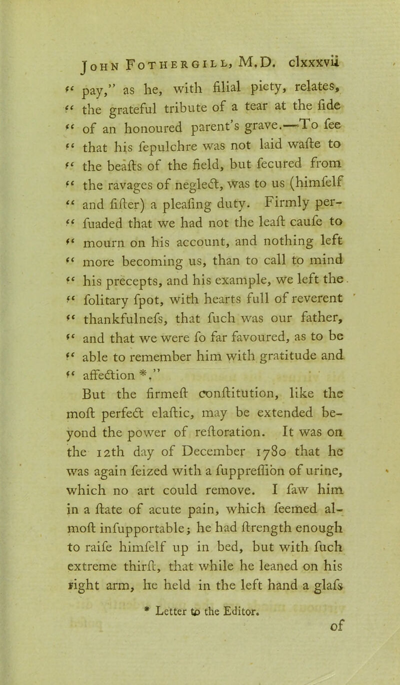 f‘ pay,” as he, with filial piety, relates, te the grateful tribute of a tear at the fide *( of an honoured parent’s grave. =1 o fee that his fepulchre was not laid wafte to f‘ the hearts of the field, but fecured from *e the ravages of negledt, was to us (himfelf “ and firter) a pleafing duty. Firmly per- “ fuaded that we had not the leart caufe to ** mourn on his account, and nothing left (i more becoming us, than to call to mind *e his precepts, and his example, we left the fs folitary fpot, with hearts full of reverent thankfulnefs, that fuch was our father, “ and that we were fo far favoured, as to be “ able to remember him with gratitude and affedtion*.” But the firmert eonftitution, like the moft perfedt elaftic, may be extended be- yond the power of rertoration. It was on the 12th day of December 1780 that he was again feized with a fuppreffion of urine, which no art could remove. I faw him in a rtate of acute pain, which feemed al- moft infupportable; he had ftrength enough to raife himfelf up in bed, but with fuch extreme thirft, that while he leaned on his right arm, he held in the left hand a glafs * Letter tp the Editor. of