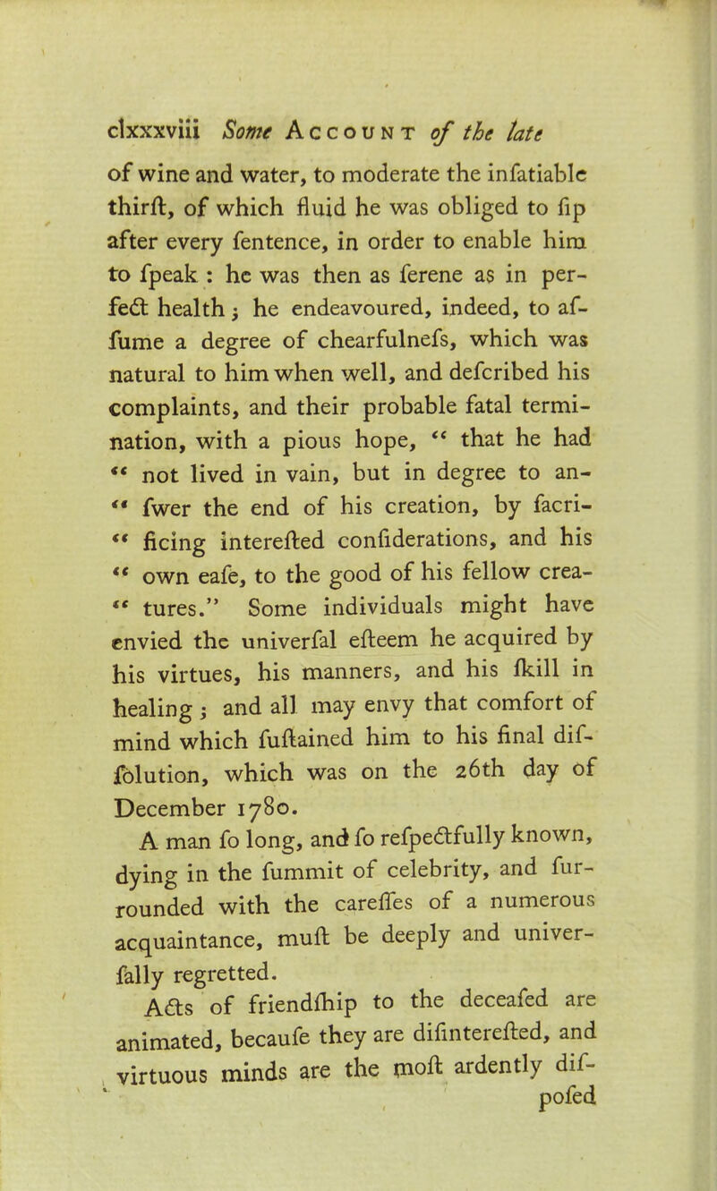 of wine and water, to moderate the infatiable third:, of which fluid he was obliged to fip after every fentence, in order to enable him to fpeak : he was then as ferene as in per- fect health j he endeavoured, indeed, to af- fume a degree of chearfulnefs, which was natural to him when well, and defcribed his complaints, and their probable fatal termi- nation, with a pious hope, “ that he had €t not lived in vain, but in degree to an- «• fwer the end of his creation, by facri- “ ficing interested considerations, and his <( own eafe, to the good of his fellow crea- “ turns.” Some individuals might have envied the univerfal efteem he acquired by his virtues, his manners, and his fkill in healing ; and all may envy that comfort of mind which fuftained him to his final dif- folution, which was on the 26th day of December 1780. A man fo long, and fo refpedtfully known, dying in the Summit of celebrity, and Sur- rounded with the carefies of a numerous acquaintance, mull be deeply and univer- sally regretted. A&s of friendship to the deceafed are animated, becaufe they are difinterefted, and virtuous minds are the inoft ardently dif- * /VI