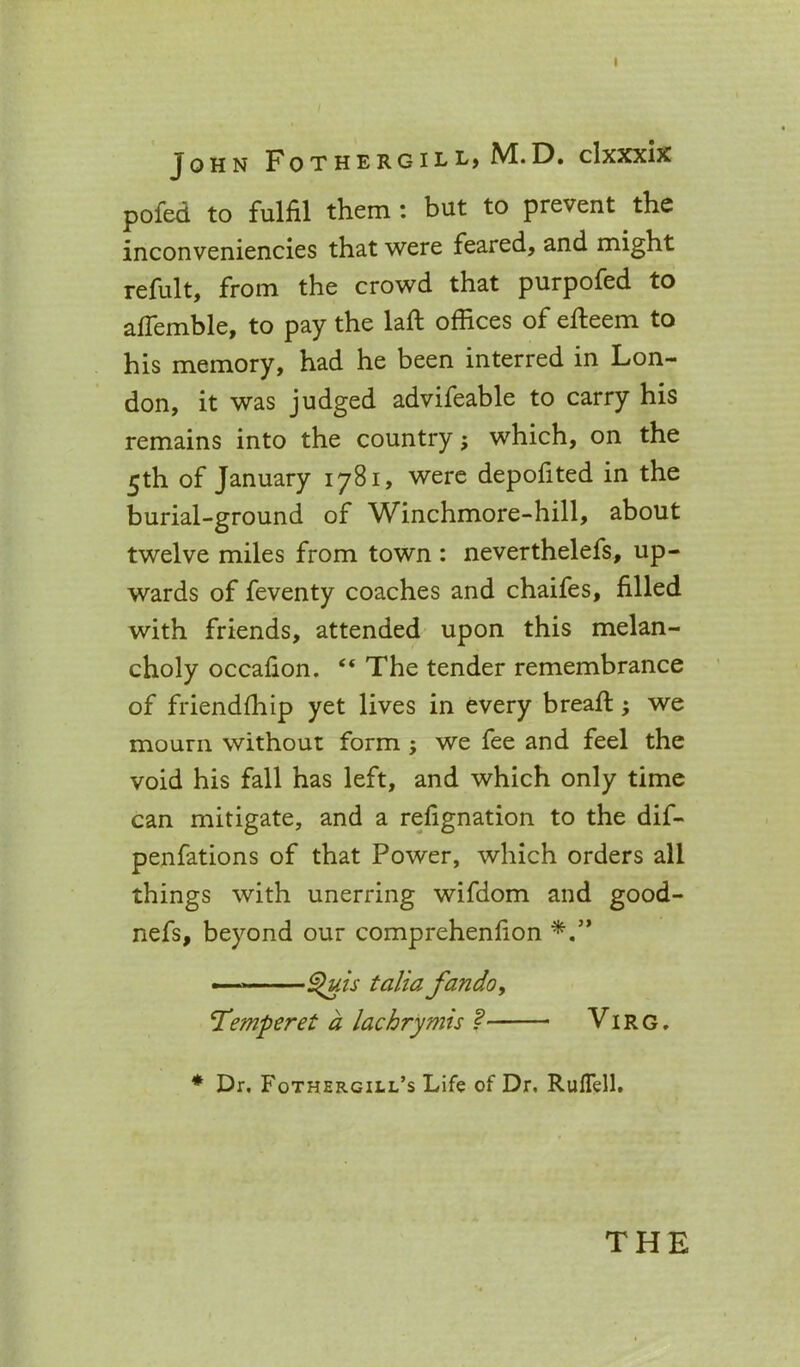 I John Fothergill, M.D. clxxxix pofed to fulfil them : but to prevent the inconveniencies that were feared, and might refult, from the crowd that purpofed to affemble, to pay the laft offices of efteem to his memory, had he been interred in Lon- don, it was judged advifeable to carry his remains into the country; which, on the 5th of January 1781, were depofited in the burial-ground of Winchmore-hill, about twelve miles from town : neverthelefs, up- wards of feventy coaches and chaifes, filled with friends, attended upon this melan- choly occafion. “ The tender remembrance of friendffiip yet lives in every breaft; we mourn without form ; we fee and feel the void his fall has left, and which only time can mitigate, and a refignation to the dif- penfations of that Power, which orders all things with unerring wifdom and good- nefs, beyond our comprehenfion ■ ^uis talia fando, Temperet a lachrymis ? Virg . * Dr. Fothergill’s Life of Dr. Ruffell. THE