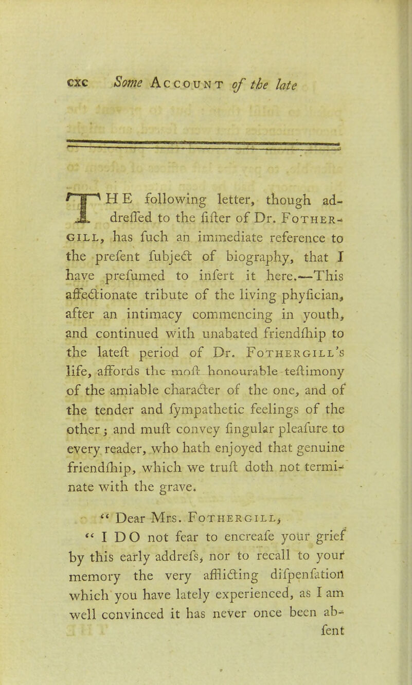 ? H ' H E following letter, though ad- JL drelfed to the filler of Dr. Fother- gill, has fuch an immediate reference to the prefent fubjedt of biography, that I have prefumed to infert it here.—This affedlionate tribute of the living phyfician, after an intimacy commencing in youth, and continued with unabated friendlhip to the latell period of Dr. Fothergill’s life, affords the moll honourable teflimony of the amiable charadler of the one, and of the tender and fympathetic feelings of the other; and mull convey fmgular pleafure to every reader, who hath enjoyed that genuine friendlhip, which we trull doth not termi- nate with the grave. “ Dear Mrs. Fothergill* “IDO not fear to encreafe your grief by this early addrefs, nor to recall to your memory the very afflidling difpenfatiort which you have lately experienced, as I am well convinced it has never once been ab- fent