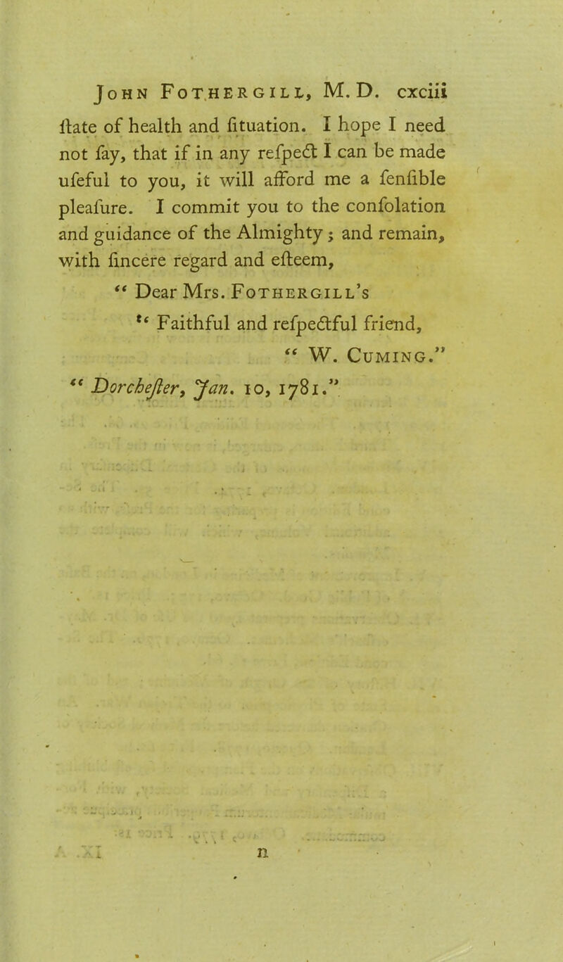 Hate of health and fituation. I hope I need not fay, that if in any refpedt I can be made ufeful to you, it will afford me a fenfible pleafure. I commit you to the confolation and guidance of the Almighty; and remain, with fincere regard and efteem, “ Dear Mrs. Fothergill’s Faithful and refpedtful friend, “ W. Cuming.” “ Dorchejter, Jan. io, 17B1.” n