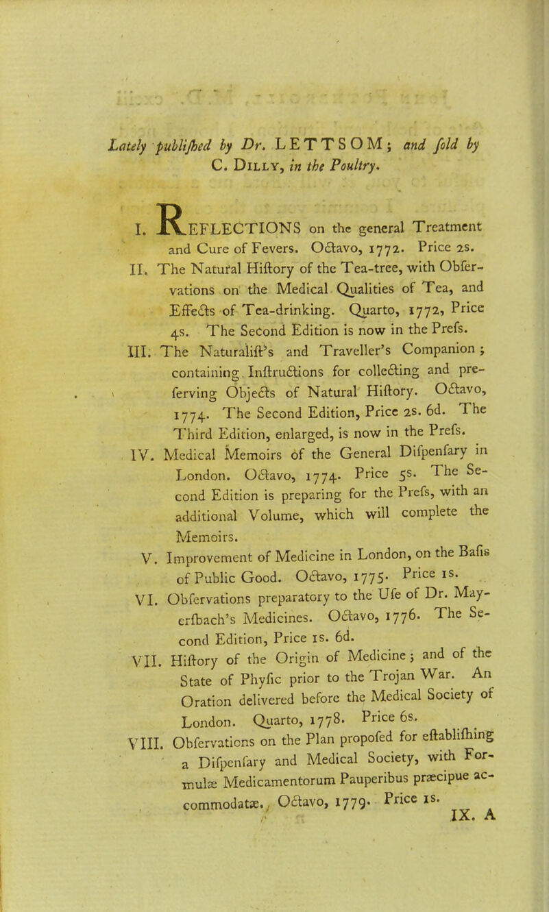 Lately publijhed by Dr. LETTSOM; and fold by C. Dilly, in the Poultry. I. ^Reflections on the general Treatment and Cure of Fevers. Octavo, 1772. Price 2s. II. The Natural Hiftory of the Tea-tree, with Obfer- vations on the Medical Qualities of Tea, and Effects of Tea-drinking. Quarto, 1772, Price 4s. The Second Edition is now in the Prefs. III. The Naturalift’s and Traveller’s Companion; containing Inftructions for collecting and pre- ' ferving Objects of Natural Hiftory. Octavo, 1774. The Second Edition, Price 2s. 6d. The Third Edition, enlarged, is now in the Prefs. IV. Medical Memoirs of the General Diipenfary in London. Octavo, 1774* Price 5s. The Se- cond Edition is preparing for the Prefs, with an additional Volume, which will complete the Memoirs. V. Improvement of Medicine in London, on the Bafis of Public Good. Octavo, 1775- Price IS- VI. Obfervations preparatory to the Ufe of Dr. May- erfbach’s Medicines. Octavo, 1776. The Se- cond Edition, Price is. 6d. VII. Hiftory of the Origin of Medicine ; and of the State of Phyfic prior to the Trojan War. An Oration delivered before the Medical Society of London. Quarto, 1778. Price 6s. VIII. Obfervations on the Plan propofed for eftabhftnng a Difpenfary and Medical Society, with For- mula: Medicamentorum Pauperibus praecipue ac- commodate., Octavo, 1779. Pnce is.