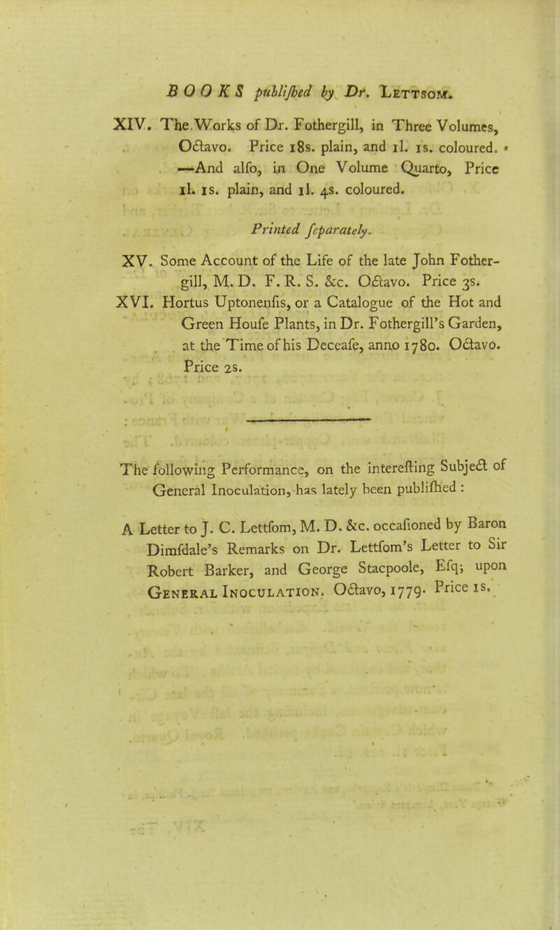 XIV. The.Works of Dr. Fothergill, in Three Volumes, Odtavo. Price 18s. plain, and il. is. coloured. * —And alfo, in One Volume Quarto, Price il. is. plain, and il. 4s. coloured. Printed feparatcly. XV. Some Account of the Life of the late John Fother- gill, M. D. F. R. S. Sec. O&avo. Price 3s. XVI. Hortus Uptonenfis, or a Catalogue of the Hot and Green Houfe Plants, in Dr. Fothergill’s Garden, at the Time of his Deceafe, anno 1780. OdtavO. Price 2s. The following Performance, on the interefting Subje£t of General Inoculation, has lately been publifhed : A Letter to J. C. Lettfom, M. D. &c. occafioned by Baron Dimfdale’s Remarks on Dr. Lettfom’s Letter to Sir Robert Barker, and George Stacpoole, Efq; upon General Inoculation. O£tavo, 1779* Price is.