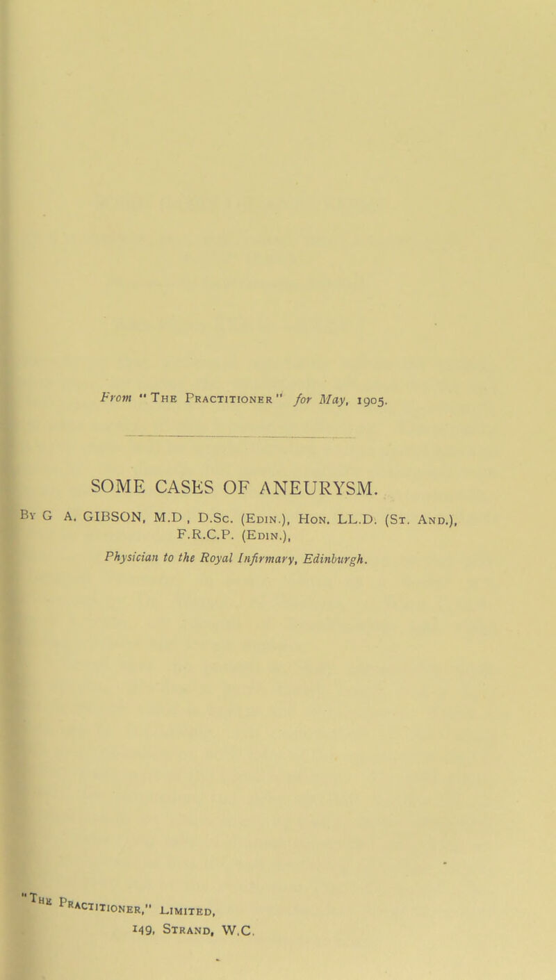 From The Practitioner for May, 1905. SOME CASES OF ANEURYSM. By G a. GIBSON, M.D , D.Sc. (Edin.), Hon. LL.D. (St. An F.R.C.P. (Edin.), Physician to the Royal Infirmary, Edinburgh. Practitioner, limited, 149. Strand, W.C.