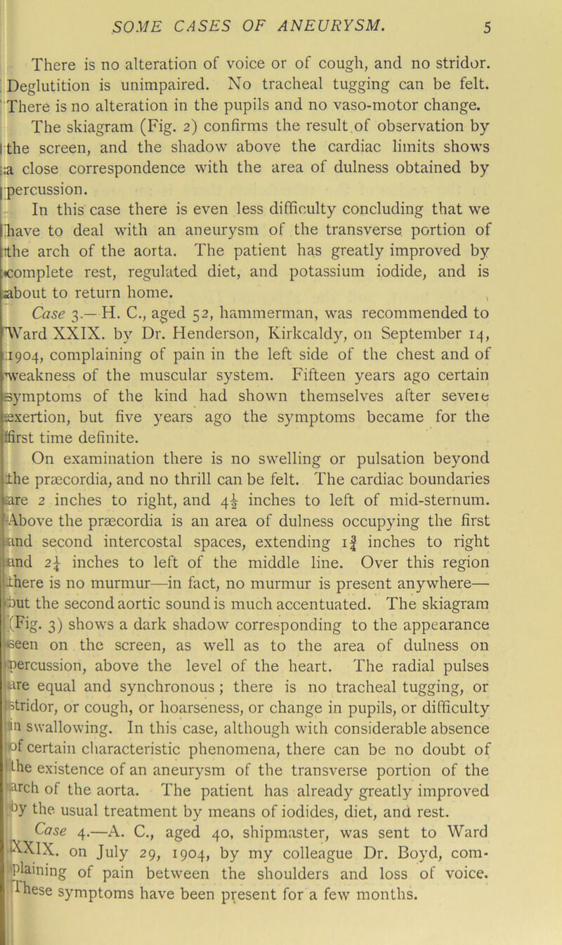 There is no alteration of voice or of cough, and no stridor. ; Deglutition is unimpaired. No tracheal tugging can be felt. ’ There is no alteration in the pupils and no vaso-motor change. The skiagram (Fig. 2) confirms the result,of observation by I the screen, and the shadow above the cardiac limits shows i:a close correspondence with the area of dulness obtained by •percussion. In this case there is even less difficulty concluding that we !have to deal with an aneurysm of the transverse portion of ithe arch of the aorta. The patient has greatly improved by ^complete rest, regulated diet, and potassium iodide, and is about to return home. Ci7se 3.—H. C., aged 52, hammerman, was recommended to TVard XXIX. by Dr. Henderson, Kirkcaldy, on September 14, 1:1904, complaining of pain in the left side of the chest and of ’W'eakness of the muscular system. Fifteen years ago certain symptoms of the kind had shown themselves after severe Eexertion, but five years ago the symptoms became for the ffirst time definite. On examination there is no swelling or pulsation beyond Ihe prmcordia, and no thrill can be felt. The cardiac boundaries are 2 inches to right, and 4^ inches to left of mid-sternum. rA.bove the prsecordia is an area of dulness occupying the first and second intercostal spaces, extending i| inches to right and 2^ inches to left of the middle line. Over this region Ihere is no murmur—in fact, no murmur is present anywhere— ibut the second aortic sound is much accentuated. The skiagram (Fig. 3) shows a dark shadow corresponding to the appearance <seen on the screen, as well as to the area of dulness on 'percussion, above the level of the heart. The radial pulses are equal and synchronous; there is no tracheal tugging, or Btridor, or cough, or hoarseness, or change in pupils, or difficulty in swallowing. In this case, although with considerable absence pf certain characteristic phenomena, there can be no doubt of Pthe existence of an aneurysm of the transverse portion of the parch of the aorta. The patient has already greatly improved the. usual treatment by means of iodides, diet, and rest. I Case 4,—A. C., aged 40, shipmaster, was sent to Ward |KXIX. on July 29, 1904, by my colleague Dr. Boyd, com- j|plaining of pain between the shoulders and loss of voice, '•these symptoms have been present for a few months. t