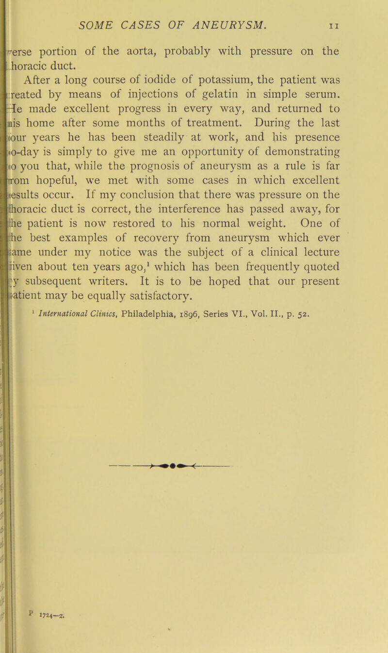 erse portion of the aorta, probably with pressure on the horacic duct. After a long course of iodide of potassium, the patient was reated by means of injections of gelatin in simple serum, -de made excellent progress in every way, and returned to nis home after some months of treatment. During the last <our years he has been steadily at work, and his presence <o-day is simply to give me an opportunity of demonstrating <0 you that, while the prognosis of aneurysm as a rule is far trom hopeful, we met with some cases in which excellent tesults occur. If my conclusion that there was pressure on the fhoracic duct is correct, the interference has passed away, for the patient is now restored to his normal weight. One of the best examples of recovery from aneurysm which ever tame under my notice was the subject of a clinical lecture liven about ten years ago,* which has been frequently quoted ;y subsequent writers. It is to be hoped that our present satient may be equally satisfactory. ‘ International Clinics, Philadelphia, i8g6, Series VI., Vol. II., p. 52. P 1724-2.