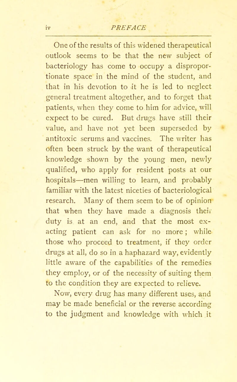 One of the results of this widened therapeutical outlook seems to be that the new subject of bacteriology has come to occupy a dispropor- tionate space in the mind of the student, and that in his devotion to it he is led to neglect general treatment altogether, and to forget that patients, when they come to him for advice, will expect to be cured. But drugs have still their value, and have not yet been superseded by antitoxic serums and vaccines. The writer has often been struck by the want of therapeutical knowledge shown by the young men, newly qualified, who apply for resident posts at our hospitals—men willing to learn, and probably familiar with the latest niceties of bacteriological research. Many of them seem to be of opinion that when they have made a diagnosis their duty is at an end, and that the most ex- acting patient can ask for no more; while those who proceed to treatment, if they order drugs at all, do so in a haphazard way, evidently little aware of the capabilities of the remedies they employ, or of the necessity of suiting them to the condition they are expected to relieve. Now, every drug has many different uses, and may be made beneficial or the reverse according to the judgment and knowledge with which it