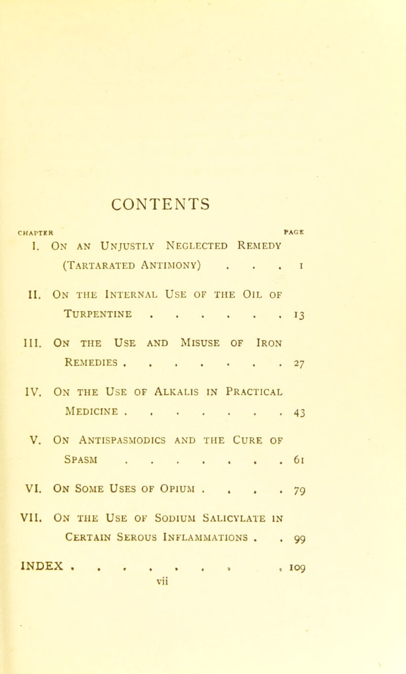 CONTENTS CHAPTER PAGE I. On an Unjustly Neglected Remedy (Tartarated Antimony) . . . i II. On the Internal Use of the Oil of Turpentine 13 III. On the Use and Misuse of Iron Remedies 27 IV. On the Use of Alkalis in Practical Medicine 43 V. On Antispasmodics and the Cure of Spasm 61 VI. On Some Uses of Opium . . . .79 VII. On the Use of Sodium Salicylate in Certain Serous Inflammations . . 99 INDEX .109