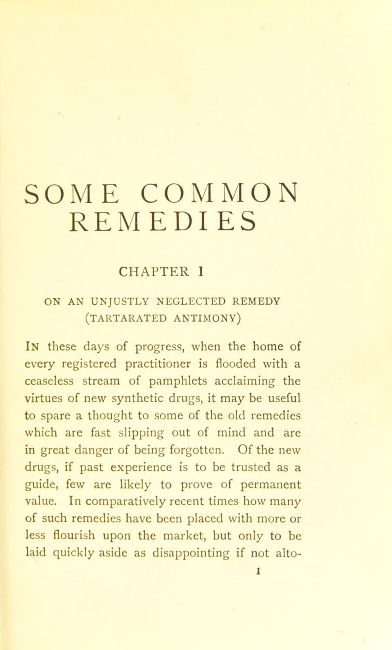 SOME COMMON REMEDI ES CHAPTER 1 ON AN UNJUSTLY NEGLECTED REMEDY (tartarated antimony) In these days of progress, when the home of every registered practitioner is flooded with a ceaseless stream of pamphlets acclaiming the virtues of new synthetic drugs, it may be useful to spare a thought to some of the old remedies which are fast slipping out of mind and are in great danger of being forgotten. Of the new drugs, if past experience is to be trusted as a guide, few are likely to prove of permanent value. In comparatively recent times how many of such remedies have been placed with more or less flourish upon the market, but only to be laid quickly aside as disappointing if not alto-