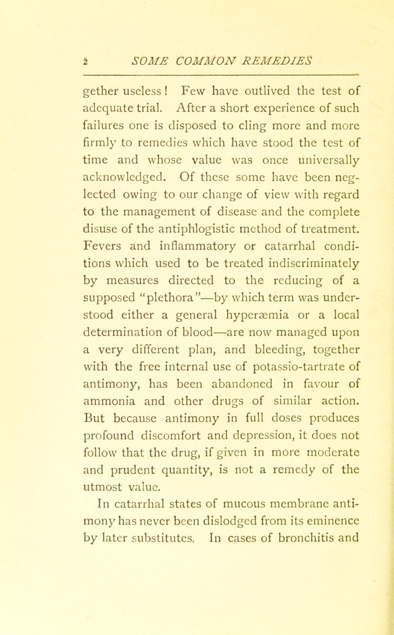 gather useless! Few have outlived the test of adequate trial. After a short experience of such failures one is disposed to cling more and more firmly to remedies which have stood the test of time and whose value was once universally acknowledged. Of these some have been neg- lected owing to our change of view with regard to the management of disease and the complete disuse of the antiphlogistic method of treatment. Fevers and inflammatory or catarrhal condi- tions which used to be treated indiscriminately by measures directed to the reducing of a supposed “plethora”—by which term was under- stood either a general hyperiemia or a local determination of blood—are now managed upon a very different plan, and bleeding, together with the free internal use of potassio-tartrate of antimony, has been abandoned in favour of ammonia and other drugs of similar action. But because antimony in full doses produces profound discomfort and depression, it does not follow that the drug, if given in more moderate and prudent quantity, is not a remedy of the utmost value. In catarrhal states of mucous membrane anti- mony has never been dislodged from its eminence by later substitutes. In cases of bronchitis and