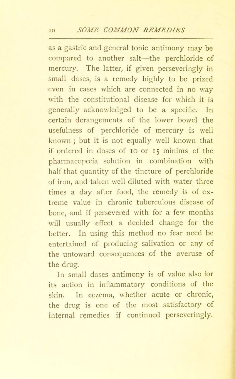 as a gastric and general tonic antimony may be compared to another salt—the perchloride of mercury. The latter, if given perseveringly in small doses, is a remedy highly to be prized even in cases which are connected in no way with the constitutional disease for which it is generally acknowledged to be a specific. In certain derangements of the lower bowel the usefulness of perchloride of mercury is well known ; but it is not equally well known that if ordered in doses of lo or 15 minims of the pharmacopoeia solution in combination with half that quantity of the tincture of perchloride of iron, and taken well diluted with water three times a day after food, the remedy is of ex- treme value in chronic tuberculous disease of bone, and if persevered with for a few months will usually effect a decided change for the better. In using this method no fear need be entertained of producing salivation or any of the untoward consequences of the overuse of the drug. In small doses antimony is of value also for its action in inflammatory conditions of the skin. In eczema, whether acute or chronic, the drug is one of the most satisfactory of internal remedies if continued perseveringly.