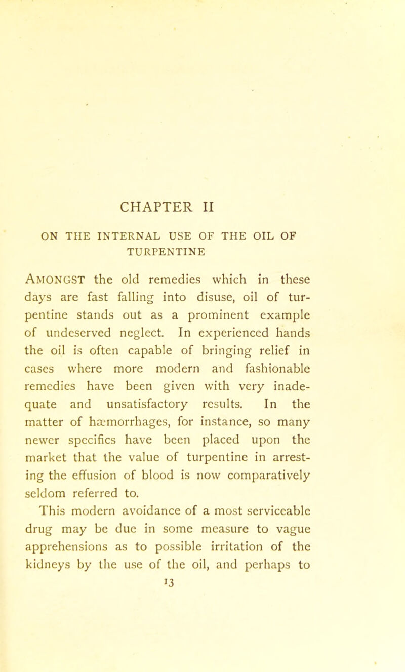 CHAPTER II ON THE INTERNAL USE OF THE OIL OF TURPENTINE Amongst the old remedies which in these days are fast falling into disuse, oil of tur- pentine stands out as a prominent example of undeserved neglect. In experienced hands the oil is often capable of bringing relief in cases where more modern and fashionable remedies have been given with very inade- quate and unsatisfactory results. In the matter of haemorrhages, for instance, so many newer specifics have been placed upon the market that the value of turpentine in arrest- ing the effusion of blood is now comparatively seldom referred to. This modern avoidance of a most serviceable drug may be due in some measure to vague apprehensions as to possible irritation of the kidneys by the use of the oil, and perhaps to