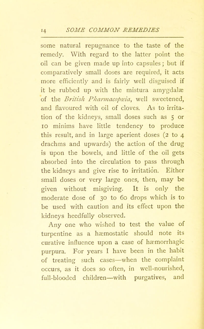 some natural repugnance to the taste of the remedy. With regard to the latter point the oil can be given made up into capsules; but if comparatively small doses are required, it acts more efficiently and is fairly well disguised if it be rubbed up with the mistura amygdalae of the BriiisJi PJiarmacopceia, well sweetened, and flavoured with oil of cloves. As to irrita- tion of the kidneys, small doses such as 5 or 10 minims have little tendency to produce this result, and in large aperient doses (2 to 4 drachms and upwards) the action of the drug is upon the bowels, and little of the oil gets absorbed into the circulation to pass through the kidneys and give rise to irritation. Either small doses or very large ones, then, may be given without misgiving. It is only the moderate dose of 30 to 60 drops which is to be used with caution and its effect upon the kidneys heedfully observed. Any one who wished to test the value of turpentine as a haemostatic should note its curative influence upon a case of haemorrhagic purpura. For years I have been in the habit of treating such cases—when the complaint occurs, as it docs so often, in well-nourished, full-blooded children—with purgatives, and