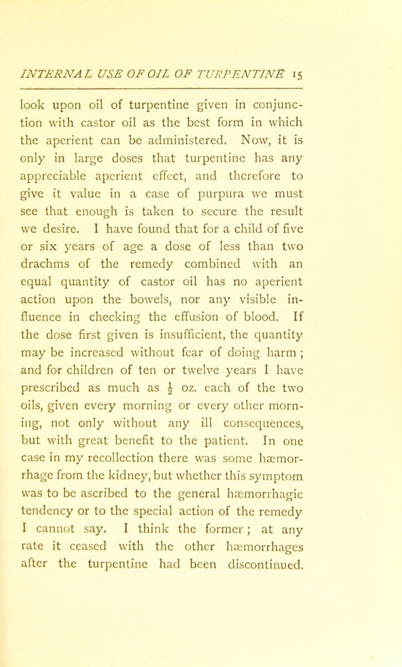look upon oil of turpentine given in conjunc- tion with castor oil as the best form in which the aperient can be administered. Now, it is only in large doses that turpentine has any appreciable aperient effect, and therefore to give it value in a case of purpura we must see that enough is taken to secure the result we desire. I have found that for a child of five or six years of age a dose of less than two drachms of the remedy combined with an equal quantity of castor oil has no aperient action upon the bowels, nor any visible in- fluence in checking the effusion of blood. If the dose first given is insufficient, the quantity may be increased without fear of doing harm ; and for children of ten or twelve years I have prescribed as much as \ oz. each of the two oils, given every morning or every other morn- ing, not only without any ill consequences, but with great benefit to the patient. In one case in my recollection there was some hemor- rhage from the kidney, but whether this symptom was to be ascribed to the general hemorrhagic tendency or to the special action of the remedy I cannot say. I think the former; at any rate it ceased with the other hemorrhages after the turpentine had been discontinued.