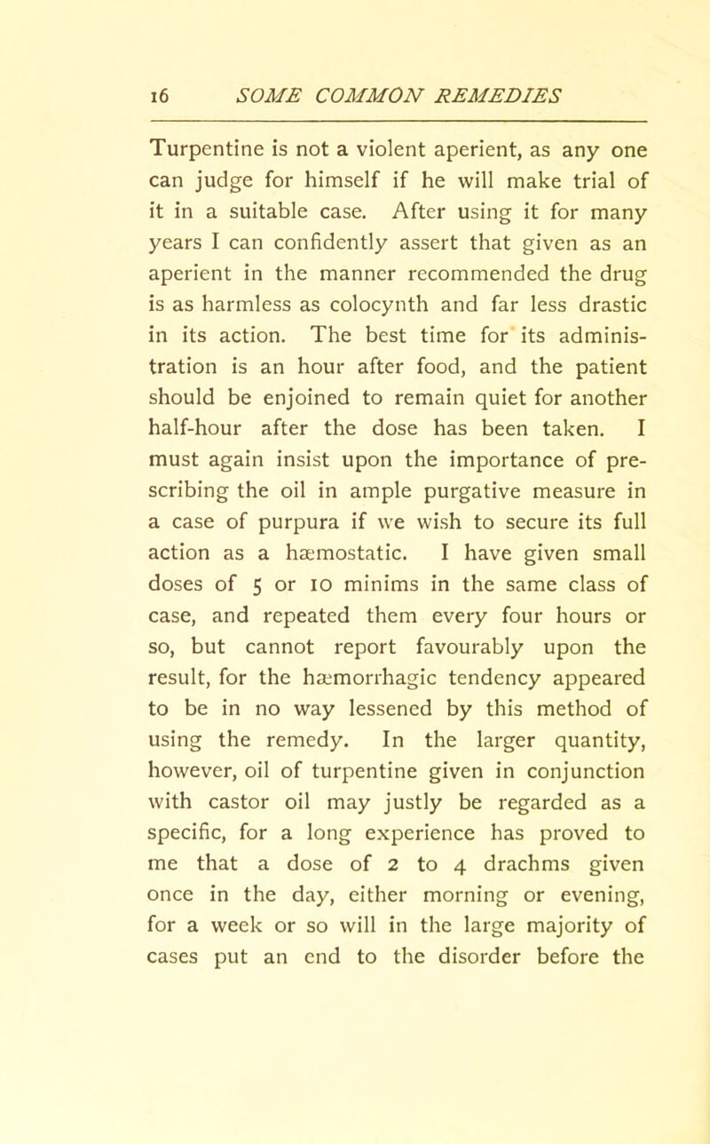Turpentine is not a violent aperient, as any one can judge for himself if he will make trial of it in a suitable case. After using it for many years I can confidently assert that given as an aperient in the manner recommended the drug is as harmless as colocynth and far less drastic in its action. The best time for its adminis- tration is an hour after food, and the patient should be enjoined to remain quiet for another half-hour after the dose has been taken. I must again insist upon the importance of pre- scribing the oil in ample purgative measure in a case of purpura if we wish to secure its full action as a heemostatic. I have given small doses of 5 or lo minims in the same class of case, and repeated them every four hours or so, but cannot report favourably upon the result, for the hsemorrhagic tendency appeared to be in no way lessened by this method of using the remedy. In the larger quantity, however, oil of turpentine given in conjunction with castor oil may justly be regarded as a specific, for a long experience has proved to me that a dose of 2 to 4 drachms given once in the day, either morning or evening, for a week or so will in the large majority of cases put an end to the disorder before the
