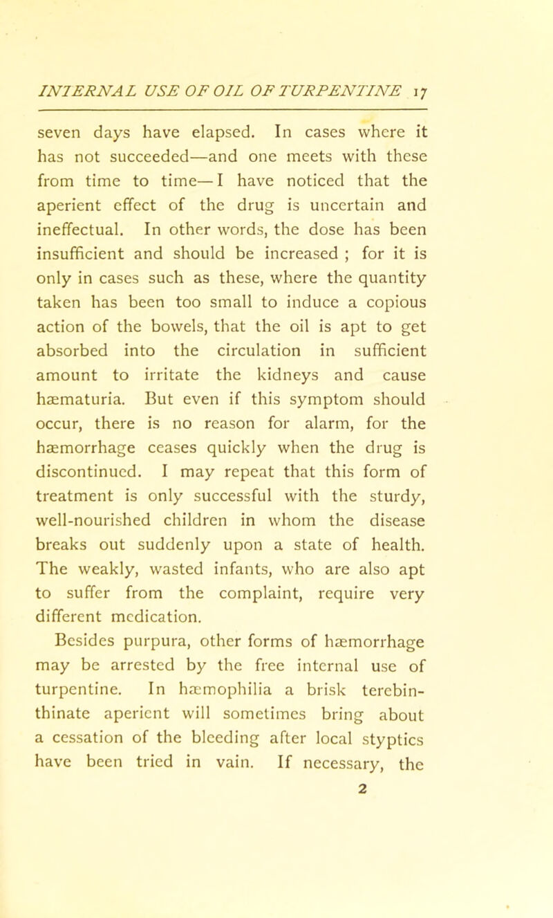 seven days have elapsed. In cases where it has not succeeded—and one meets with these from time to time— I have noticed that the aperient effect of the drug is uncertain and ineffectual. In other words, the dose has been insufficient and should be increased ; for it is only in cases such as these, where the quantity taken has been too small to induce a copious action of the bowels, that the oil is apt to get absorbed into the circulation in sufficient amount to irritate the kidneys and cause hsematuria. But even if this symptom should occur, there is no reason for alarm, for the haemorrhage ceases quickly when the drug is discontinued. I may repeat that this form of treatment is only successful with the sturdy, well-nourished children in whom the disease breaks out suddenly upon a state of health. The weakly, wasted infants, who are also apt to suffer from the complaint, require very different medication. Besides purpura, other forms of haemorrhage may be arrested by the free internal use of turpentine. In haemophilia a brisk terebin- thinate aperient will sometimes bring about a cessation of the bleeding after local styptics have been tried in vain. If necessary, the 2