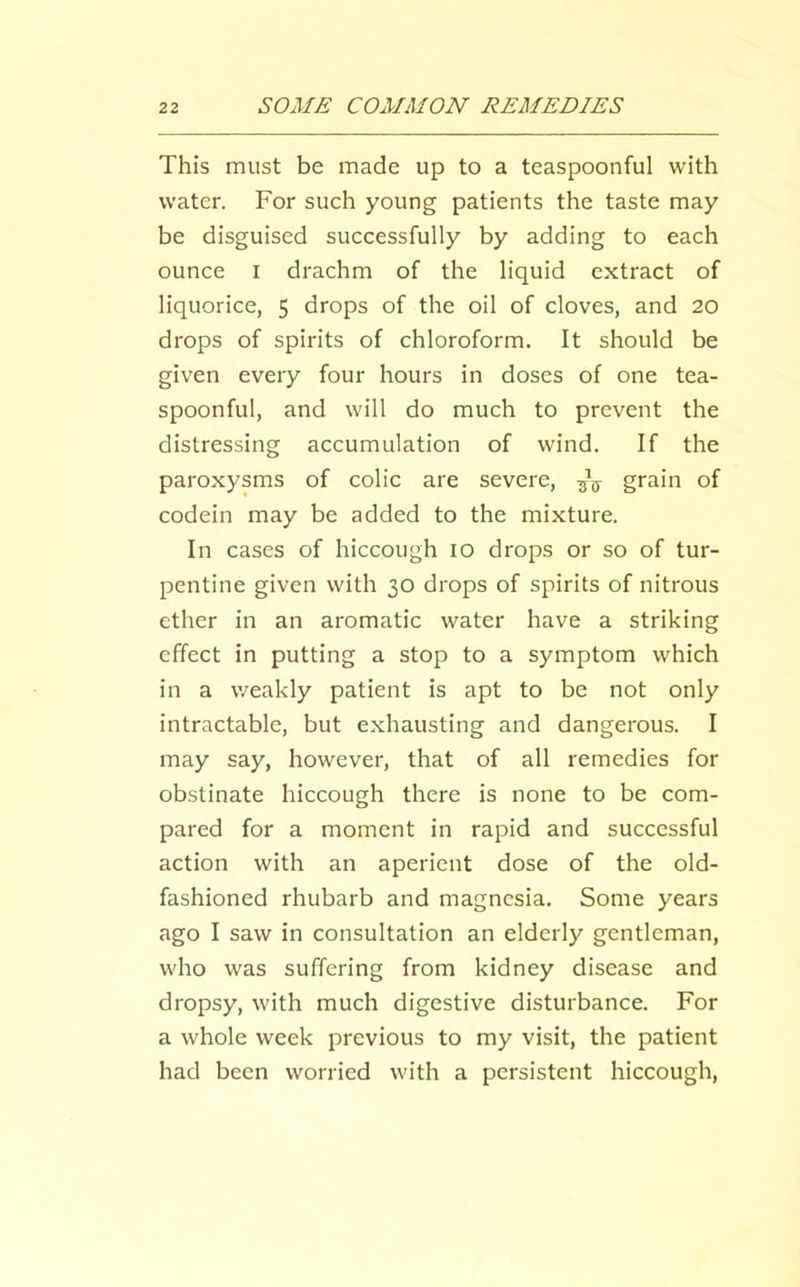This must be made up to a teaspoonful with water. For such young patients the taste may be disguised successfully by adding to each ounce I drachm of the liquid extract of liquorice, 5 drops of the oil of cloves, and 20 drops of spirits of chloroform. It should be given every four hours in doses of one tea- spoonful, and will do much to prevent the distressing accumulation of wind. If the paroxysms of colic are severe, grain of codein may be added to the mixture. In cases of hiccough 10 drops or so of tur- pentine given with 30 drops of spirits of nitrous ether in an aromatic water have a striking effect in putting a stop to a symptom which in a weakly patient is apt to be not only intractable, but exhausting and dangerous. I may say, however, that of all remedies for obstinate hiccough there is none to be com- pared for a moment in rapid and successful action with an aperient dose of the old- fashioned rhubarb and magnesia. Some years ago I saw in consultation an elderly gentleman, who was suffering from kidney disease and dropsy, with much digestive disturbance. For a whole week previous to my visit, the patient had been worried with a persistent hiccough.