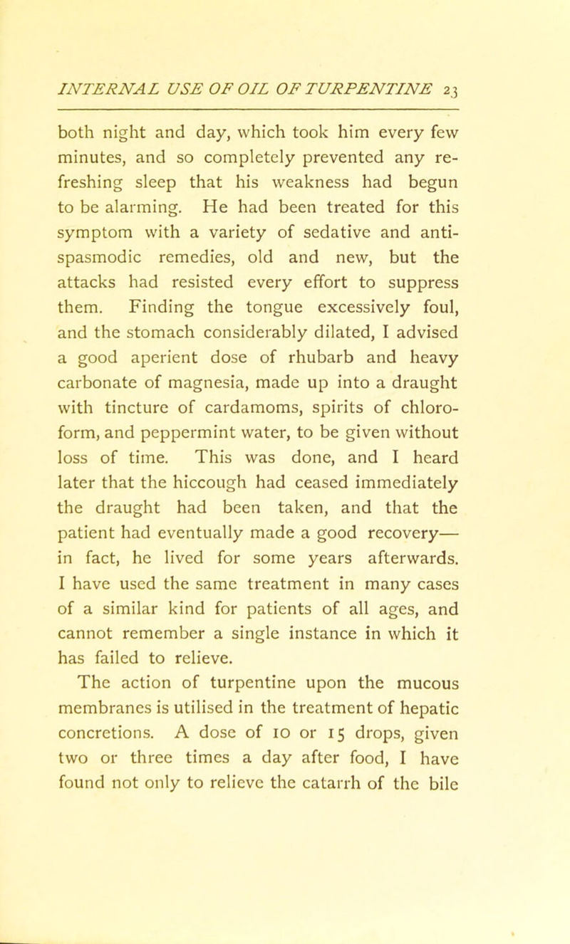 both night and day, which took him every few minutes, and so completely prevented any re- freshing sleep that his weakness had begun to be alarming. He had been treated for this symptom with a variety of sedative and anti- spasmodic remedies, old and new, but the attacks had resisted every effort to suppress them. Finding the tongue excessively foul, and the stomach considerably dilated, I advised a good aperient dose of rhubarb and heavy carbonate of magnesia, made up into a draught with tincture of cardamoms, spirits of chloro- form, and peppermint water, to be given without loss of time. This was done, and I heard later that the hiccough had ceased immediately the draught had been taken, and that the patient had eventually made a good recovery— in fact, he lived for some years afterwards. I have used the same treatment in many cases of a similar kind for patients of all ages, and cannot remember a single instance in which it has failed to relieve. The action of turpentine upon the mucous membranes is utilised in the treatment of hepatic concretions. A dose of 10 or 15 drops, given two or three times a day after food, I have found not only to relieve the catarrh of the bile