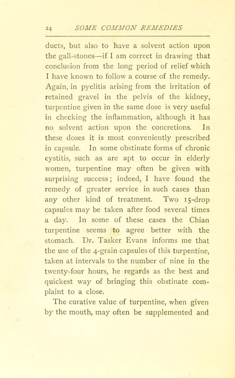 ducts, but also to have a solvent action upon the gall-stones—if I am correct in drawing that conclusion from the long period of relief which I have known to follow a course of the remedy. Again, in pyelitis arising from the irritation of retained gravel in the pelvis of the kidney, turpentine given in the same dose is very useful in checking the inflammation, although it has no solvent action upon the concretions. In these doses it is most conveniently prescribed in capsule. In some obstinate forms of chronic cystitis, such as are apt to occur in elderly women, turpentine may often be given with surprising success; indeed, I have found the remedy of greater service in such cases than any other kind of treatment. Two 15-drop capsules may be taken after food several times a day. In some of these cases the Chian turpentine seems to agree better with the stomach. Dr. Tasker Evans informs me that the use of the 4-grain capsules of this turpentine, taken at intervals to the number of nine in the twenty-four hours, he regards as the best and quickest way of bringing this obstinate com- plaint to a close. The curative value of turpentine, when given by the mouth, may often be supplemented and