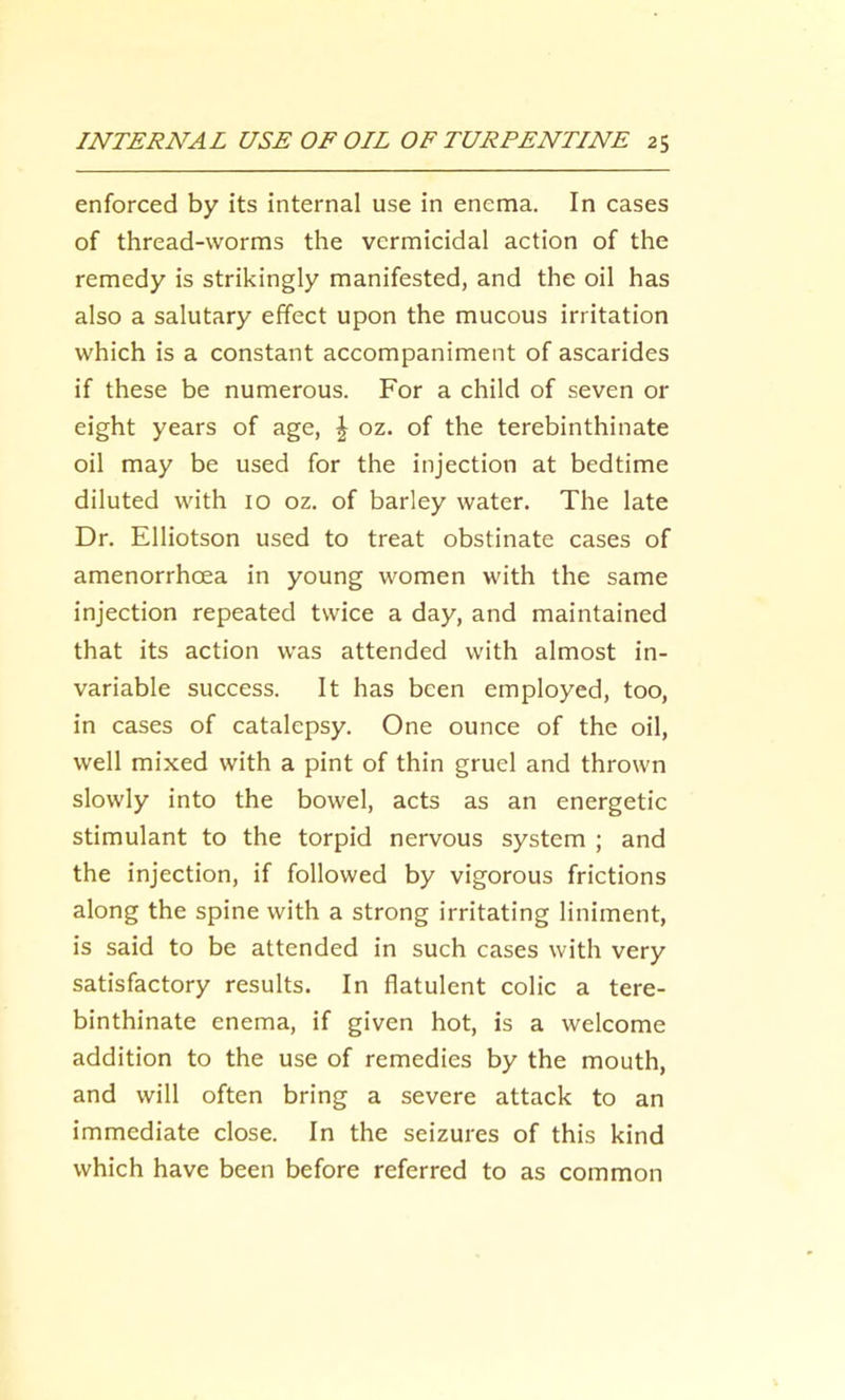 enforced by its internal use in enema. In cases of thread-worms the vermicidal action of the remedy is strikingly manifested, and the oil has also a salutary effect upon the mucous irritation which is a constant accompaniment of ascarides if these be numerous. For a child of seven or eight years of age, \ oz. of the terebinthinate oil may be used for the injection at bedtime diluted with 10 oz. of barley water. The late Dr. Elliotson used to treat obstinate cases of amenorrhoea in young women with the same injection repeated twice a day, and maintained that its action was attended with almost in- variable success. It has been employed, too, in cases of catalepsy. One ounce of the oil, well mixed with a pint of thin gruel and thrown slowly into the bowel, acts as an energetic stimulant to the torpid nervous system ; and the injection, if followed by vigorous frictions along the spine with a strong irritating liniment, is said to be attended in such cases with very satisfactory results. In flatulent colic a tere- binthinate enema, if given hot, is a welcome addition to the use of remedies by the mouth, and will often bring a severe attack to an immediate close. In the seizures of this kind which have been before referred to as common