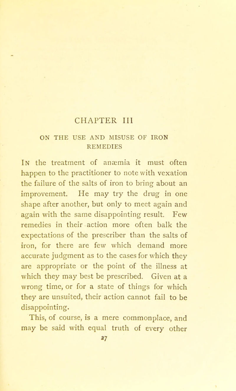 CHAPTER III ON THE USE AND MISUSE OF IRON REMEDIES In the treatment of anaemia it must often happen to the practitioner to note with vexation the failure of the salts of iron to bring about an improvement. He may try the drug in one shape after another, but only to meet again and again with the same disappointing result. Few remedies in their action more often balk the expectations of the prescriber than the salts of iron, for there are few which demand more accurate judgment as to the cases for which they are appropriate or the point of the illness at which they may best be prescribed. Given at a wrong time, or for a state of things for which they are unsuited, their action cannot fail to be disappointing. This, of course, is a mere commonplace, and may be said with equal truth of every other