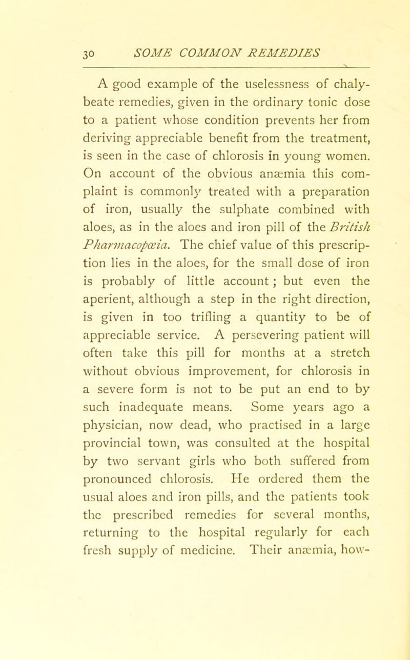 A good example of the uselessness of chaly- beate remedies, given in the ordinary tonic dose to a patient whose condition prevents her from deriving appreciable benefit from the treatment, is seen in the case of chlorosis in young women. On account of the obvious anaemia this com- plaint is commonly treated with a preparation of iron, usually the sulphate combined with aloes, as in the aloes and iron pill of the British Pharviacopceia. The chief value of this prescrip- tion lies in the aloes, for the small dose of iron is probably of little account; but even the aperient, although a step in the right direction, is given in too trifling a quantity to be of appreciable service. A persevering patient will often take this pill for months at a stretch without obvious improvement, for chlorosis in a severe form is not to be put an end to by such inadequate means. Some years ago a physician, now dead, who practised in a large provincial town, was consulted at the hospital by two servant girls who both suffered from pronounced chlorosis. He ordered them the usual aloes and iron pills, and the patients took the prescribed remedies for several months, returning to the hospital regularly for each fresh supply of medicine. Their anaemia, how-