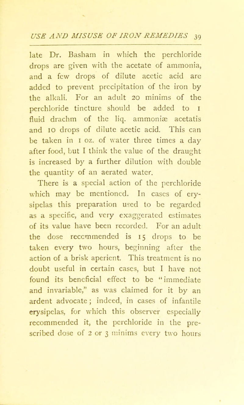 late Dr. Basham in which the perchloride drops are given with the acetate of ammonia, and a few drops of dilute acetic acid are added to prevent precipitation of the iron by the alkali. For an adult 20 minims of the perchloride tincture should be added to l fluid drachm of the liq. ammonia: acetatis and 10 drops of dilute acetic acid. This can be taken in i oz. of water three times a day after food, but I think the value of the draught is increased by a further dilution with double the quantity of an aerated water. There is a special action of the perchloride which may be mentioned. In cases of ery- sipelas this preparation used to be regarded as a specific, and very exaggerated estimates of its value have been recorded. For an adult the dose recommended is 15 drops to be taken every two hours, beginning after the action of a brisk aperient. This treatment is no doubt useful in certain cases, but I have not found its beneficial effect to be “immediate and invariable,” as was claimed for it by an ardent advocate ; indeed, in cases of infantile erysipelas, for which this observer especially recommended it, the perchloride in the pre- scribed dose of 2 or 3 minims every two hours