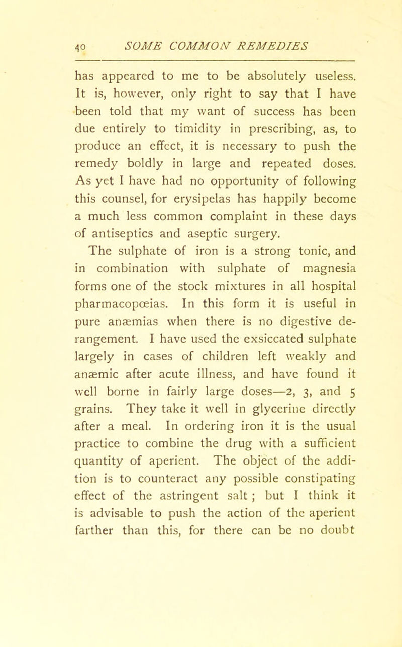 has appeared to me to be absolutely useless. It is, however, only right to say that I have been told that my want of success has been due entirely to timidity in prescribing, as, to produce an effect, it is necessary to push the remedy boldly in large and repeated doses. As yet I have had no opportunity of following this counsel, for erysipelas has happily become a much less common complaint in these days of antiseptics and aseptic surgery. The sulphate of iron is a strong tonic, and in combination with sulphate of magnesia forms one of the stock mixtures in all hospital pharmacopoeias. In this form it is useful in pure anaemias when there is no digestive de- rangement. I have used the exsiccated sulphate largely in cases of children left weakly and anaemic after acute illness, and have found it well borne in fairly large doses—2, 3, and 5 grains. They take it well in glycerine directly after a meal. In ordering iron it is the usual practice to combine the drug with a sufficient quantity of aperient. The object of the addi- tion is to counteract any possible constipating effect of the astringent salt ; but I think it is advisable to push the action of the aperient farther than this, for there can be no doubt