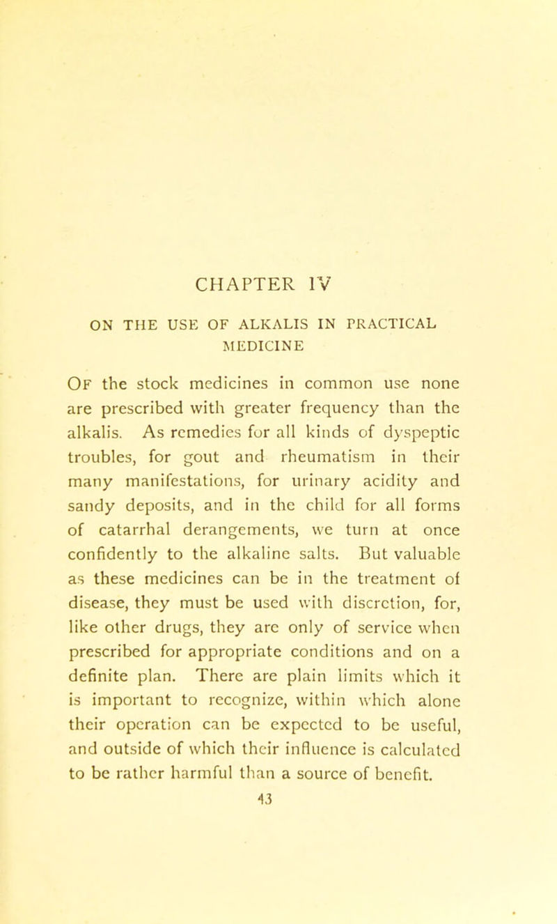 CHAPTER IV ON THE USE OF ALKALIS IN PRACTICAL MEDICINE Of the stock medicines in common use none are prescribed with greater frequency than the alkalis. As remedies for all kinds of dyspeptic troubles, for gout and rheumatism in their many manifestations, for urinary acidity and sandy deposits, and in the child for all forms of catarrhal derangements, we turn at once confidently to the alkaline salts. But valuable as these medicines can be in the treatment of disease, they must be used with discretion, for, like other drugs, they arc only of service when prescribed for appropriate conditions and on a definite plan. There are plain limits which it is important to recognize, within which alone their operation can be expected to be useful, and outside of which their influence is calculated to be rather harmful than a source of benefit.