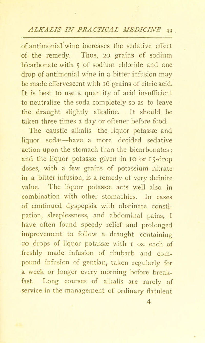 of antimonial wine increases the sedative effect of the remedy. Thus, 20 grains of sodium bicarbonate with 5 of sodium chloride and one drop of antimonial wine in a bitter infusion may be made effervescent with 16 grains of citric acid. It is best to use a quantity of acid insufficient to neutralize the soda completely so as to leave the draught slightly alkaline. It should be taken three times a day or oftener before food. The caustic alkalis—the liquor potassse and liquor sodae—have a more decided sedative action upon the stomach than the bicarbonates ; and the liquor potassJE given in 10 or 15-drop doses, with a few grains of potassium nitrate in a bitter infusion, is a remedy of very definite value. The liquor potassae acts well also in combination with other stomachics. In cases of continued dyspepsia with obstinate consti- pation, sleeplessness, and abdominal pains, I have often found speedy relief and prolonged improvement to follow a draught containing 20 drops of liquor potassas with i oz. each of freshly made infusion of rhubarb and com- pound infusion of gentian, taken regularly for a week or longer every morning before break- fast. Long courses of alkalis are rarely of service in the management of ordinary flatulent 4